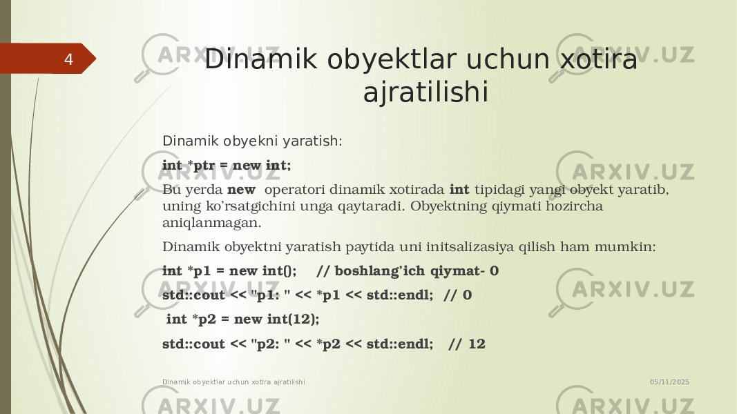 Dinamik obyektlar uchun xotira ajratilishi Dinamik obyekni yaratish: int *ptr = new int; Bu yerda new operatori dinamik xotirada int tipidagi yangi obyekt yaratib, uning ko’rsatgichini unga qaytaradi. Obyektning qiymati hozircha aniqlanmagan. Dinamik obyektni yaratish paytida uni initsalizasiya qilish ham mumkin: int *p1 = new int(); // boshlang’ich qiymat- 0 std::cout << &#34;p1: &#34; << *p1 << std::endl; // 0 int *p2 = new int(12); std::cout << &#34;p2: &#34; << *p2 << std::endl; // 12 05/11/2025 Dinamik obyektlar uchun xotira ajratilishi4 