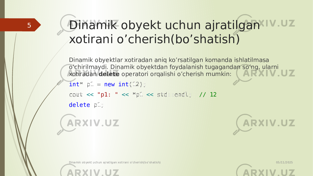 Dinamik obyekt uchun ajratilgan xotirani o’cherish(bo’shatish) Dinamik obyektlar xotiradan aniq ko’rsatilgan komanda ishlatilmasa o’chirilmaydi. Dinamik obyektdan foydalanish tugagandan so’ng, ularni xotiradan delete operatori orqalishi o’cherish mumkin: int * p1 = new int (12); cout << &#34;p1: &#34; << *p1 << std::endl; // 12 delete p1; 05/11/2025 Dinamik obyekt uchun ajratilgan xotirani o’cherish(bo’shatish)5 