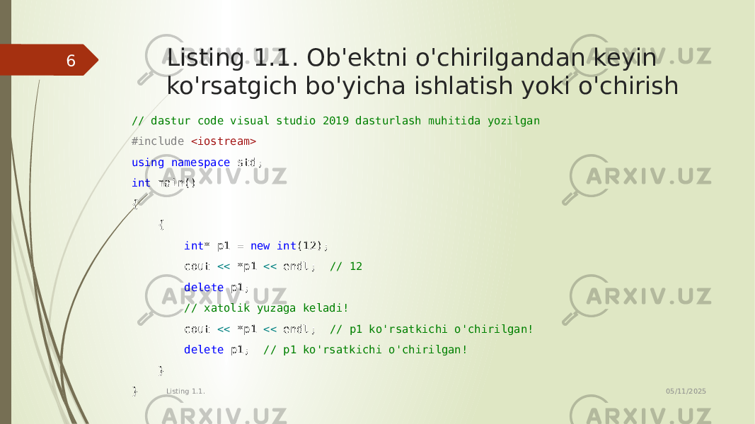 Listing 1.1. Ob&#39;ektni o&#39;chirilgandan keyin ko&#39;rsatgich bo&#39;yicha ishlatish yoki o&#39;chirish // dastur code visual studio 2019 dasturlash muhitida yozilgan #include <iostream> using namespace std; int main() { { int * p1 = new int (12); cout << *p1 << endl; // 12 delete p1; // xatolik yuzaga keladi! cout << *p1 << endl; // p1 ko&#39;rsatkichi o&#39;chirilgan! delete p1; // p1 ko&#39;rsatkichi o&#39;chirilgan! } } 05/11/2025 Listing 1.1.6 