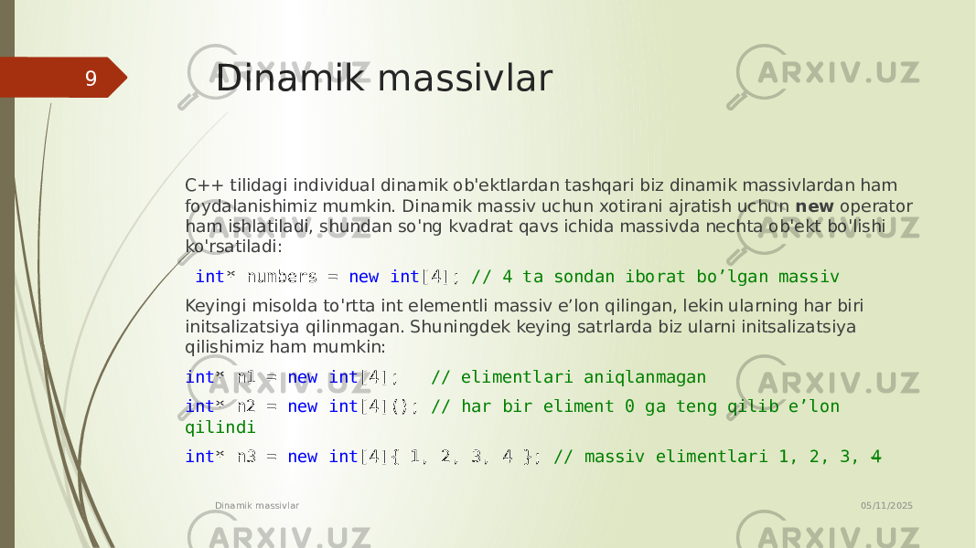Dinamik massivlar C++ tilidagi individual dinamik ob&#39;ektlardan tashqari biz dinamik massivlardan ham foydalanishimiz mumkin. Dinamik massiv uchun xotirani ajratish uchun new operator ham ishlatiladi, shundan so&#39;ng kvadrat qavs ichida massivda nechta ob&#39;ekt bo&#39;lishi ko&#39;rsatiladi: int * numbers = new int [4]; // 4 ta sondan iborat bo’lgan massiv Keyingi misolda to&#39;rtta int elementli massiv e’lon qilingan, lekin ularning har biri initsalizatsiya qilinmagan. Shuningdek keying satrlarda biz ularni initsalizatsiya qilishimiz ham mumkin: int * n1 = new int [4]; // elimentlari aniqlanmagan int * n2 = new int [4](); // har bir eliment 0 ga teng qilib e’lon qilindi int * n3 = new int [4]{ 1, 2, 3, 4 }; // massiv elimentlari 1, 2, 3, 4 05/11/2025 Dinamik massivlar9 