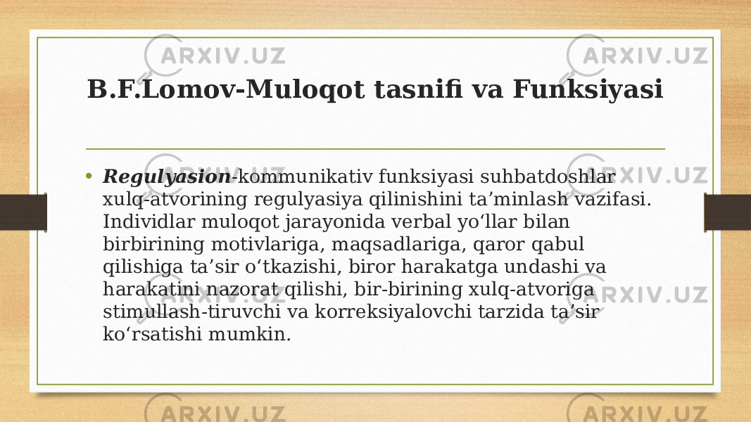 B.F.Lomov-Muloqot tasnifi va Funksiyasi • Regulyasion -kommunikativ funksiyasi suhbatdoshlar xulq-atvorining regulyasiya qilinishini ta’minlash vazifasi. Individlar muloqot jarayonida verbal yo‘llar bilan birbirining motivlariga, maqsadlariga, qaror qabul qilishiga ta’sir o‘tkazishi, biror harakatga undashi va harakatini nazorat qilishi, bir-birining xulq-atvoriga stimullash-tiruvchi va korreksiyalovchi tarzida ta’sir ko‘rsatishi mumkin. 