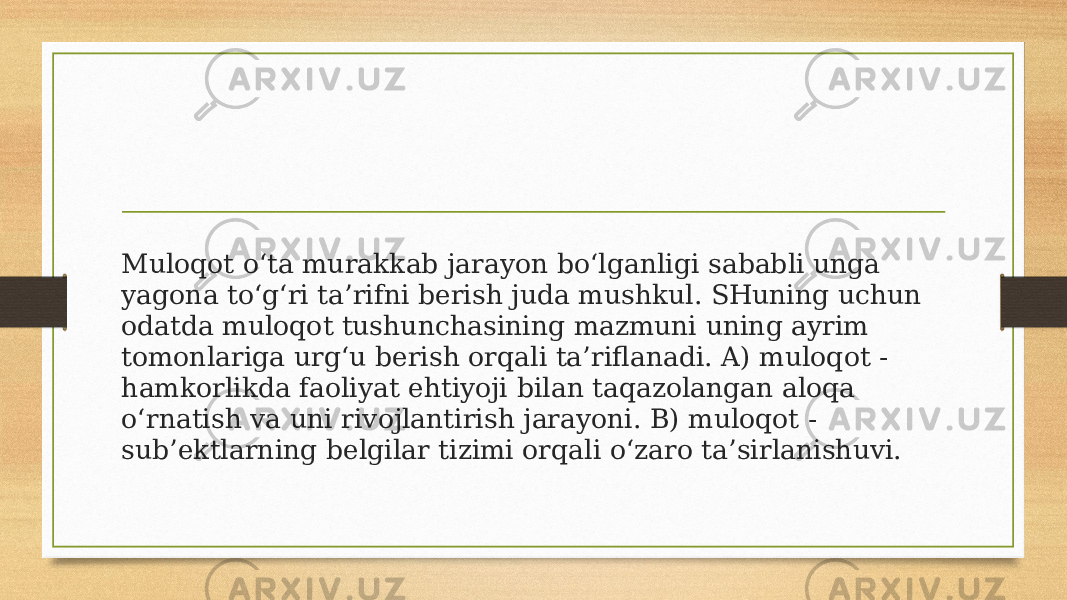 Muloqot o‘ta murakkab jarayon bo‘lganligi sababli unga yagona to‘g‘ri ta’rifni berish juda mushkul. SHuning uchun odatda muloqot tushunchasining mazmuni uning ayrim tomonlariga urg‘u berish orqali ta’riflanadi. A) muloqot - hamkorlikda faoliyat ehtiyoji bilan taqazolangan aloqa o‘rnatish va uni rivojlantirish jarayoni. B) muloqot - sub’ektlarning belgilar tizimi orqali o‘zaro ta’sirlanishuvi. 