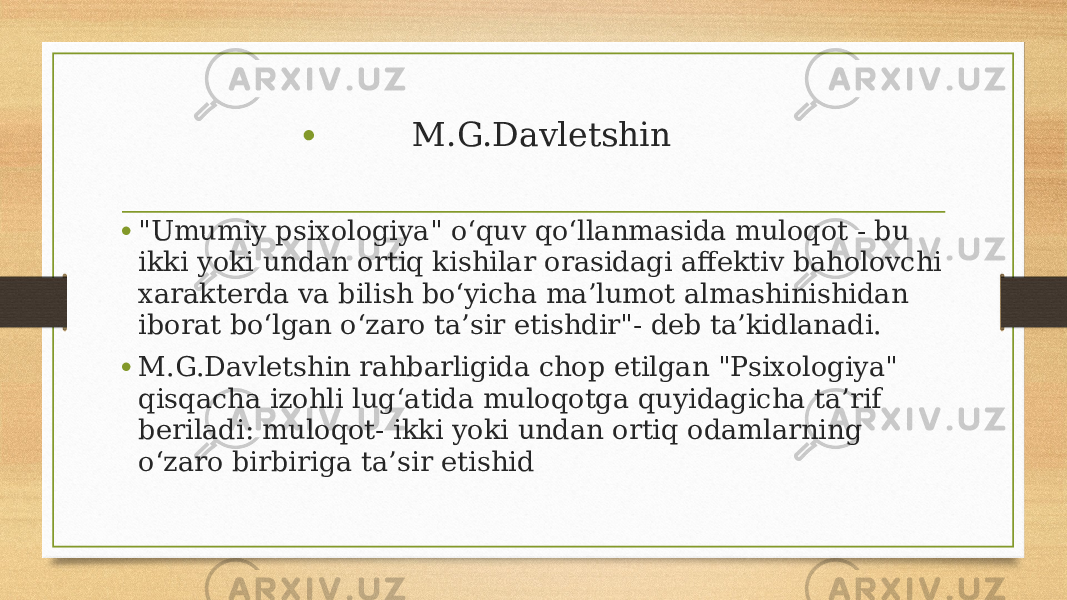 • M.G.Davletshin • &#34;Umumiy psixologiya&#34; o‘quv qo‘llanmasida muloqot - bu ikki yoki undan ortiq kishilar orasidagi affektiv baholovchi xarakterda va bilish bo‘yicha ma’lumot almashinishidan iborat bo‘lgan o‘zaro ta’sir etishdir&#34;- deb ta’kidlanadi. • M.G.Davletshin rahbarligida chop etilgan &#34;Psixologiya&#34; qisqacha izohli lug‘atida muloqotga quyidagicha ta’rif beriladi: muloqot- ikki yoki undan ortiq odamlarning o‘zaro birbiriga ta’sir etishid 