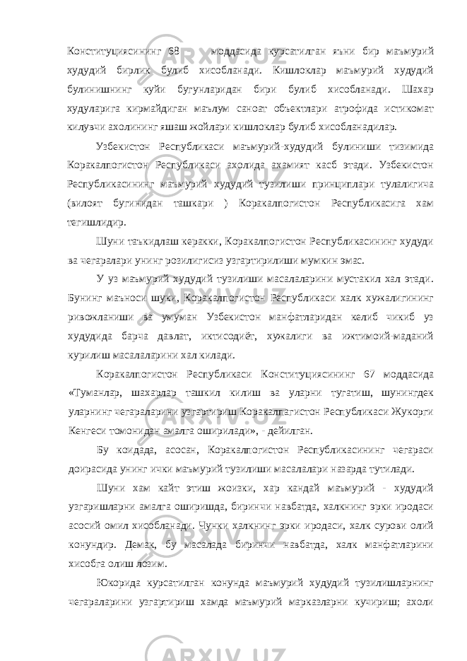 Конституциясининг 68 - моддасида курсатилган яъни бир маъмурий худудий бирлик булиб хисобланади. Кишлоклар маъмурий худудий булинишнинг куйи бугунларидан бири булиб хисобланади. Шахар худуларига кирмайдиган маълум саноат объектлари атрофида истикомат килувчи ахолининг яшаш жойлари кишлоклар булиб хисобланадилар. Узбекистон Республикаси маъмурий-худудий булиниши тизимида Коракалпогистон Республикаси ахолида ахамият касб этади. Узбекистон Республикасининг маъмурий худудий тузилиши принциплари тулалигича (вилоят бугинидан ташкари ) Коракалпогистон Республикасига хам тегишлидир. Шуни таъкидлаш керакки, Коракалпогистон Республикасининг худуди ва чегаралари унинг розилигисиз узгартирилиши мумкин эмас. У уз маъмурий худудий тузилиши масалаларини мустакил хал этади. Бунинг маъноси шуки, Коракалпогистон Республикаси халк хужалигининг ривожланиши ва умуман Узбекистон манфатларидан келиб чикиб уз худудида барча давлат, иктисодиёт, хужалиги ва ижтимоий-маданий курилиш масалаларини хал килади. Коракалпогистон Республикаси Конституциясининг 67 моддасида «Туманлар, шахарлар ташкил килиш ва уларни тугатиш, шунингдек уларнинг чегараларини узгартириш Коракалпагистон Республикаси Жукорги Кенгеси томонидан амалга оширилади», - дейилган. Бу коидада, асосан, Коракалпогистон Республикасининг чегараси доирасида унинг ички маъмурий тузилиши масалалари назарда тутилади. Шуни хам кайт этиш жоизки, хар кандай маъмурий - худудий узгаришларни амалга оширишда, биринчи навбатда, халкнинг эрки иродаси асосий омил хисобланади. Чунки халкнинг эрки иродаси, халк сурови олий конундир. Демак, бу масалада биринчи навбатда, халк манфатларини хисобга олиш лозим. Юкорида курсатилган конунда маъмурий худудий тузилишларнинг чегараларини узгартириш хамда маъмурий марказларни кучириш; ахоли 