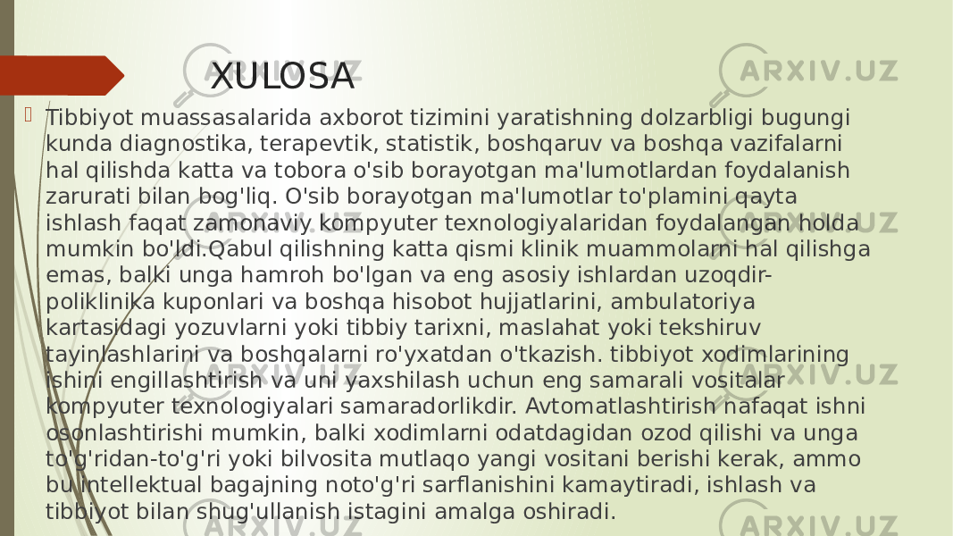 XULOSA  Tibbiyot muassasalarida axborot tizimini yaratishning dolzarbligi bugungi kunda diagnostika, terapevtik, statistik, boshqaruv va boshqa vazifalarni hal qilishda katta va tobora o&#39;sib borayotgan ma&#39;lumotlardan foydalanish zarurati bilan bog&#39;liq. O&#39;sib borayotgan ma&#39;lumotlar to&#39;plamini qayta ishlash faqat zamonaviy kompyuter texnologiyalaridan foydalangan holda mumkin bo&#39;ldi.Qabul qilishning katta qismi klinik muammolarni hal qilishga emas, balki unga hamroh bo&#39;lgan va eng asosiy ishlardan uzoqdir- poliklinika kuponlari va boshqa hisobot hujjatlarini, ambulatoriya kartasidagi yozuvlarni yoki tibbiy tarixni, maslahat yoki tekshiruv tayinlashlarini va boshqalarni ro&#39;yxatdan o&#39;tkazish. tibbiyot xodimlarining ishini engillashtirish va uni yaxshilash uchun eng samarali vositalar kompyuter texnologiyalari samaradorlikdir. Avtomatlashtirish nafaqat ishni osonlashtirishi mumkin, balki xodimlarni odatdagidan ozod qilishi va unga to&#39;g&#39;ridan-to&#39;g&#39;ri yoki bilvosita mutlaqo yangi vositani berishi kerak, ammo bu intellektual bagajning noto&#39;g&#39;ri sarflanishini kamaytiradi, ishlash va tibbiyot bilan shug&#39;ullanish istagini amalga oshiradi. 