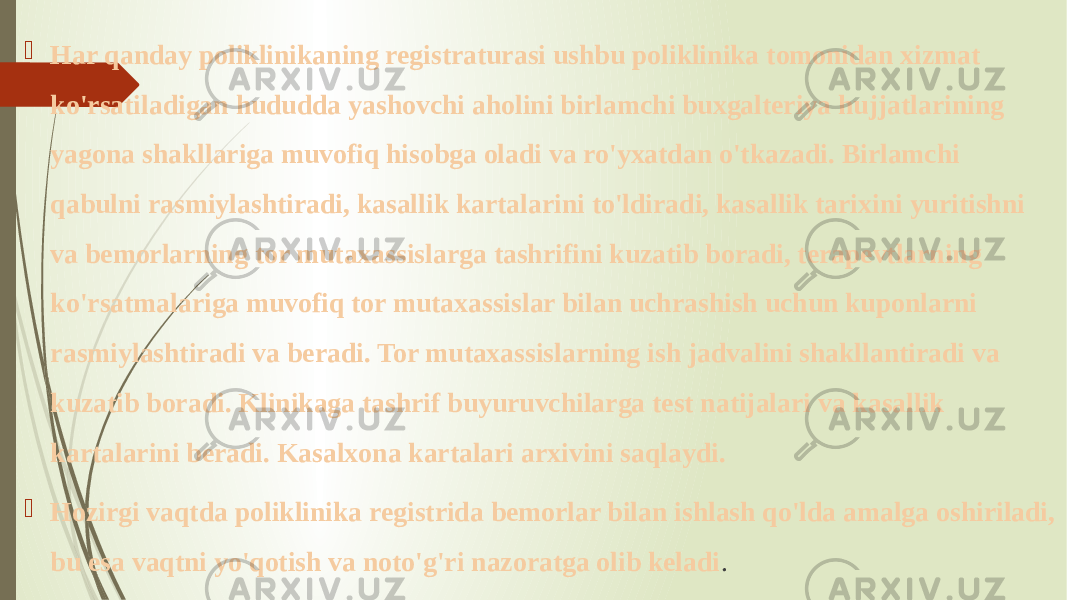  Har qanday poliklinikaning registraturasi ushbu poliklinika tomonidan xizmat ko&#39;rsatiladigan hududda yashovchi aholini birlamchi buxgalteriya hujjatlarining yagona shakllariga muvofiq hisobga oladi va ro&#39;yxatdan o&#39;tkazadi. Birlamchi qabulni rasmiylashtiradi, kasallik kartalarini to&#39;ldiradi, kasallik tarixini yuritishni va bemorlarning tor mutaxassislarga tashrifini kuzatib boradi, terapevtlarning ko&#39;rsatmalariga muvofiq tor mutaxassislar bilan uchrashish uchun kuponlarni rasmiylashtiradi va beradi. Tor mutaxassislarning ish jadvalini shakllantiradi va kuzatib boradi. Klinikaga tashrif buyuruvchilarga test natijalari va kasallik kartalarini beradi. Kasalxona kartalari arxivini saqlaydi.  Hozirgi vaqtda poliklinika registrida bemorlar bilan ishlash qo&#39;lda amalga oshiriladi, bu esa vaqtni yo&#39;qotish va noto&#39;g&#39;ri nazoratga olib keladi . 