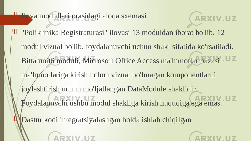  Ilova modullari orasidagi aloqa sxemasi  &#34;Poliklinika Registraturasi&#34; ilovasi 13 moduldan iborat bo&#39;lib, 12 modul vizual bo&#39;lib, foydalanuvchi uchun shakl sifatida ko&#39;rsatiladi. Bitta unit6 moduli, Microsoft Office Access ma&#39;lumotlar bazasi ma&#39;lumotlariga kirish uchun vizual bo&#39;lmagan komponentlarni joylashtirish uchun mo&#39;ljallangan DataModule shaklidir. Foydalanuvchi ushbu modul shakliga kirish huquqiga ega emas.  Dastur kodi integratsiyalashgan holda ishlab chiqilgan 