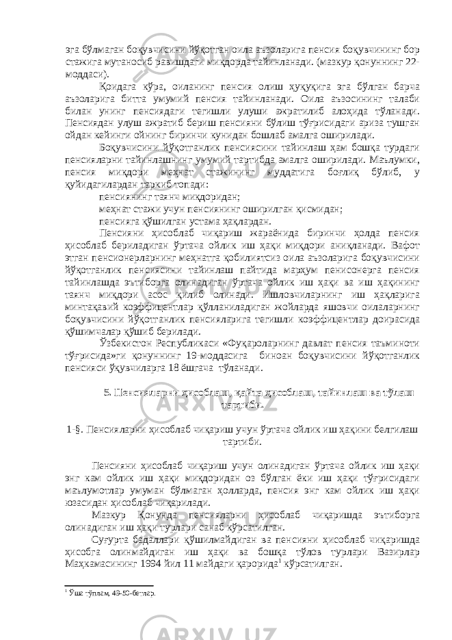 эга бўлмаган боқувчисини йўқотган оила аъзоларига пенсия боқувчининг бор стажига мутаносиб равишдаги миқдорда тайинланади. (мазкур қонуннинг 22- моддаси). Қоидага кўра, оиланинг пенсия олиш ҳуқуқига эга бўлган барча аъзоларига битта умумий пенсия тайинланади. Оила аъзосининг талаби билан унинг пенсиядаги тегишли улуши ажратилиб алоҳида тўланади. Пенсиядан улуш ажратиб бериш пенсияни бўлиш тўғрисидаги ариза тушган ойдан кейинги ойнинг биринчи кунидан бошлаб амалга оширилади. Боқувчисини йўқотганлик пенсиясини тайинлаш ҳам бошқа турдаги пенсияларни тайинлашнинг умумий тартибда амалга оширилади. Маълумки, пенсия миқдори меҳнат стажининг муддатига боғлиқ бўлиб, у қуйидагилардан таркиб топади: пенсиянинг таянч миқдоридан; меҳнат стажи учун пенсиянинг оширилган қисмидан; пенсияга қўшилган устама ҳақлардан. Пенсияни ҳисоблаб чиқариш жараёнида биринчи ҳолда пенсия ҳисоблаб бериладиган ўртача ойлик иш ҳақи миқдори аниқланади. Вафот этган пенсионерларнинг меҳнатга қобилиятсиз оила аъзоларига боқувчисини йўқотганлик пенсиясини тайинлаш пайтида марҳум пенисонерга пенсия тайинлашда эътиборга олинадиган ўртача ойлик иш ҳақи ва иш ҳақининг таянч миқдори асос қилиб олинади. Ишловчиларнинг иш ҳақларига минтақавий коэффицентлар қўлланиладиган жойларда яшовчи оилаларнинг боқувчисини йўқотганлик пенсияларига тегишли коэффицентлар доирасида қўшимчалар қўшиб берилади. Ўзбекистон Республикаси «Фуқароларнинг давлат пенсия таъминоти тўғрисида»ги қонуннинг 19-моддасига биноан боқувчисини йўқотганлик пенсияси ўқувчиларга 18 ёшгача тўланади. 5. Пенсияларни ҳисоблаш, қайта ҳисоблаш, тайинлаш ва тўлаш тартиби. 1-§. Пенсияларни ҳисоблаб чиқариш учун ўртача ойлик иш ҳақини белгилаш тартиби. Пенсияни ҳисоблаб чиқариш учун олинадиган ўртача ойлик иш ҳақи энг кам ойлик иш ҳақи миқдоридан оз бўлган ёки иш ҳақи тўғрисидаги маълумотлар умуман бўлмаган ҳолларда, пенсия энг кам ойлик иш ҳақи юзасидан ҳисоблаб чиқарилади. Мазкур Қонунда пенсияларни ҳисоблаб чиқаришда эътиборга олинадиган иш ҳақи турлари санаб кўрсатилган. Суғурта бадаллари қўшилмайдиган ва пенсияни ҳисоблаб чиқаришда ҳисобга олинмайдиган иш ҳақи ва бошқа тўлов турлари Вазирлар Маҳкамасининг 1994 йил 11 майдаги қарорида 1 кўрсатилган. 1 Ўша тўплам, 49-50-бетлар. 