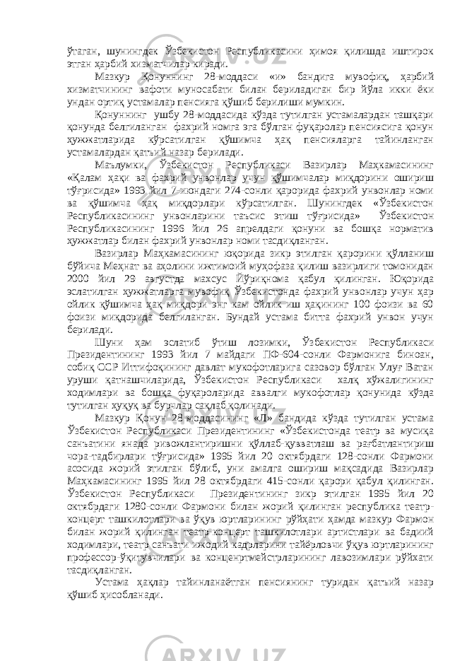 ўтаган, шунингдек Ўзбекистон Республикасини ҳимоя қилишда иштирок этган ҳарбий хизматчилар киради. Мазкур Қонуннинг 28-моддаси «и» бандига мувофиқ, ҳарбий хизматчининг вафоти муносабати билан бериладиган бир йўла икки ёки ундан ортиқ устамалар пенсияга қўшиб берилиши мумкин. Қонуннинг ушбу 28-моддасида кўзда тутилган устамалардан ташқари қонунда белгиланган фахрий номга эга бўлган фуқаролар пенсиясига қонун ҳужжатларида кўрсатилган қўшимча ҳақ пенсияларга тайинланган устамалардан қатъий назар берилади. Маълумки, Ўзбекистон Республикаси Вазирлар Маҳкамасининг «Қалам ҳақи ва фахрий унвонлар учун қўшимчалар миқдорини ошириш тўғрисида» 1993 йил 7-июндаги 274-сонли қарорида фахрий унвонлар номи ва қўшимча ҳақ миқдорлари кўрсатилган. Шунингдек «Ўзбекистон Республикасининг унвонларини таъсис этиш тўғрисида» Ўзбекистон Республикасининг 1996 йил 26 апрелдаги қонуни ва бошқа норматив ҳужжатлар билан фахрий унвонлар номи тасдиқланган. Вазирлар Маҳкамасининг юқорида зикр этилган қарорини қўлланиш бўйича Меҳнат ва аҳолини ижтимоий муҳофаза қилиш вазирлиги томонидан 2000 йил 29 августда махсус Йўриқнома қабул қилинган. Юқорида эслатилган ҳужжатларга мувофиқ Ўзбекистонда фахрий унвонлар учун ҳар ойлик қўшимча ҳақ миқдори энг кам ойлик иш ҳақининг 100 фоизи ва 60 фоизи миқдорида белгиланган. Бундай устама битта фахрий унвон учун берилади. Шуни ҳам эслатиб ўтиш лозимки, Ўзбекистон Республикаси Президентининг 1993 йил 7 майдаги ПФ-604-сонли Фармонига биноан, собиқ ССР Иттифоқининг давлат мукофотларига сазовор бўлган Улуғ Ватан уруши қатнашчиларида, Ўзбекистон Республикаси халқ хўжалигининг ходимлари ва бошқа фуқароларида аввалги мукофотлар қонунида кўзда тутилган ҳуқуқ ва бурчлар сақлаб қолинади. Мазкур Қонун 28-моддасининг «Л» бандида кўзда тутилган устама Ўзбекистон Республикаси Президентининг «Ўзбекистонда театр ва мусиқа санъатини янада ривожлантиришни қўллаб-қувватлаш ва рағбатлантириш чора-тадбирлари тўғрисида» 1995 йил 20 октябрдаги 128-сонли Фармони асосида жорий этилган бўлиб, уни амалга ошириш мақсадида Вазирлар Маҳкамасининг 1995 йил 28 октябрдаги 415-сонли қарори қабул қилинган. Ўзбекистон Республикаси Президентининг зикр этилган 1995 йил 20 октябрдаги 1280-сонли Фармони билан жорий қилинган республика театр- концерт ташкилотлари ва ўқув юртларининг рўйҳати ҳамда мазкур Фармон билан жорий қилинган театр-концерт ташкилотлари артистлари ва бадиий ходимлари, театр санъати ижодий кадрларини тайёрловчи ўқув юртларининг профессор-ўқитувчилари ва конценртмейстрларининг лавозимлари рўйхати тасдиқланган. Устама ҳақлар тайинланаётган пенсиянинг туридан қатъий назар қўшиб ҳисобланади. 