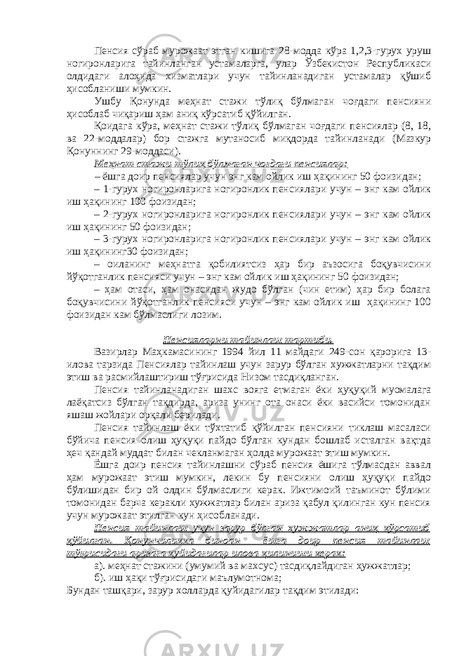 Пенсия сўраб мурожаат этган кишига 28-модда кўра 1,2,3-гурух уруш ногиронларига тайинланган устамаларга, улар Ўзбекистон Республикаси олдидаги алоҳида хизматлари учун тайинланадиган устамалар қўшиб ҳисобланиши мумкин. Ушбу Қонунда меҳнат стажи тўлиқ бўлмаган чоғдаги пенсияни ҳисоблаб чиқариш ҳам аниқ кўрсатиб қўйилган. Қоидага кўра, меҳнат стажи тўлиқ бўлмаган чоғдаги пенсиялар (8, 18, ва 22-моддалар) бор стажга мутаносиб миқдорда тайинланади (Мазкур Қонуннинг 29-моддаси). Меҳнат стажи тўлиқ бўлмаган чоғдаги пенсиялар: – ёшга доир пенсиялар учун энг кам ойлик иш ҳақининг 50 фоизидан; – 1-гурух ногиронларига ногиронлик пенсиялари учун – энг кам ойлик иш ҳақининг 100 фоизидан; – 2-гурух ногиронларига ногиронлик пенсиялари учун – энг кам ойлик иш ҳақининг 50 фоизидан; – 3-гурух ногиронларига ногиронлик пенсиялари учун – энг кам ойлик иш ҳақининг30 фоизидан; – оиланинг меҳнатга қобилиятсиз ҳар бир аъзосига боқувчисини йўқотганлик пенсияси учун – энг кам ойлик иш ҳақининг 50 фоизидан; – ҳам отаси, ҳам онасидан жудо бўлган (чин етим) ҳар бир болага боқувчисини йўқотганлик пенсияси учун – энг кам ойлик иш ҳақининг 100 фоизидан кам бўлмаслиги лозим. Пенсияларни тайинлаш тартиби. Вазирлар Маҳкамасининг 1994 йил 11 майдаги 249-сон қарорига 13- илова тарзида Пенсиялар тайинлаш учун зарур бўлган хужжатларни тақдим этиш ва расмийлаштириш тўғрисида Низом тасдиқланган. Пенсия тайинланадиган шахс вояга етмаган ёки ҳуқуқий муомалага лаёқатсиз бўлган тақдирда, ариза унинг ота онаси ёки васийси томонидан яшаш жойлари орқали берилади. Пенсия тайинлаш ёки тўхтатиб қўйилган пенсияни тиклаш масаласи бўйича пенсия олиш ҳуқуқи пайдо бўлган кундан бошлаб исталган вақтда ҳеч қандай муддат билан чекланмаган ҳолда мурожаат этиш мумкин. Ёшга доир пенсия тайинлашни сўраб пенсия ёшига тўлмасдан аввал ҳам мурожаат этиш мумкин, лекин бу пенсияни олиш ҳуқуқи пайдо бўлишидан бир ой олдин бўлмаслиги керак. Ижтимоий таъминот бўлими томонидан барча керакли хужжатлар билан ариза қабул қилинган кун пенсия учун мурожаат этилган кун ҳисобланади. Пенсия тайинлаш учун зарур бўлган хужжатлар аниқ кўрсатиб қўйилган. Қонунчиликка биноан ёшга доир пенсия тайинлаш тўғрисидаги аризага қуйидагилар илова қилиниши керак: а). меҳнат стажини (умумий ва махсус) тасдиқлайдиган ҳужжатлар; б). иш ҳақи тўғрисидаги маълумотнома; Бундан ташқари, зарур холларда қуйидагилар тақдим этилади: 