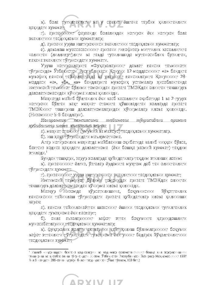 в). бола туғилганлиги ва у саккиз ёшгача тарбия қилинганлиги ҳақидаги хужжат; г). аризачининг фарзанди болаликдан ногирон ёки ногирон бола эканлигини тасдиқловчи ҳужжатлар; д). аризачи уруш иштирокчиси эканлигини тасдиқловчи хужжатлар; е). даволаш муассасасининг аризачи гипофизар миттилик касаллигига чалинган (лиллипут)лиги ва гавда тузилишида мутаносиблик бузилган, пакана эканлиги тўғрисидаги хужжати. Уруш ногиронларига «Фуқароларнинг давлат пенсия таъминоти тўғрисида» Ўзбекистон Республикаси Қонуни 12-моддасининг «а» бандига мувофиқ пенсия тайинланганда ва уларнинг пенсияларига Қонуннинг 28- моддаси «а», «б», «в» бандларига мувофиқ устамалар ҳисобланганда ижтимоий таъминот бўлими томонидан аризага ТМЭКдан олинган текширув далолатномасидан кўчирма илова қилинади. Меҳнатда майиб бўлганлик ёки касб касаллиги оқибатида 1 ва 2-гурух ногирони бўлган вақт меҳнат стажига қўшиладиган холларда аризага ТМЭКнинг тешириш далолатномаларидан кўчирмалар илова қилинади. (Низомнинг 5-6-бандлари). Ногиронлик пенсиясини тайинлаш тўғрисидаги аризага қуйидагилар илова қилиниши керак: а). меҳнат стажини (умумий ва махсус) тасдиқловчи хужжатлар. б). иш ҳақи тўғрисидаги маълумотнома. Агар ногиронлик меҳнатда майбланиш оқибатида келиб чиққан бўлса, бахтсиз ходиса ҳақидаги далолатнома (ёки бошқа расмий хужжат) тақдим этилади. 1 Бундан ташқари, зарур холларда қуйидагилар тақдим этилиши лозим: в). аризачининг ёлғиз, ўзгалар ёрдамига муҳтож деб тан олинганлиги тўғрисидаги ҳужжат: г). аризачининг уруш иштирокчиси эканлигини тасдиқловчи ҳужжат; Ижтимоий таъминот бўлими томонидан аризага ТМЭКдан олинган текширув далолатномасидан кўчирма илова қилинади. Мазкур Низомда кўрсатилишича, боқувчисини йўқотганлик пенсиясини тайинлаш тўғрисидаги аризага қуйидагилар илова қилиниши керак: а). пенсия тайинланаётган шахснинг ёшини тасдиқловчи туғилганлик ҳақидаги гувоҳнома ёки паспорт; б). оила аъзоларининг вафот этган боқувчига қариндошлиги муносабатларини тасдиқловчи ҳужжатлар; в). фуқаролик ҳолати актларини қайт қилиш бўлимларининг боқувчи вафот этганлиги тўғрисидаги гувоҳнома ёки унинг бедарак йўқолганлигини тасдиқловчи хужжат; 1 Ишлаб чиқаришдаги бахтсиз ҳодисаларни ва ходимлар саломатлигининг бошқа хил зарарланишини текшириш ва ҳисобга олиш тўғрисидаги Низом. Ўзбекистон Республикаси Вазирлар Маҳкамасининг 1997 йил 6 июндаги 286-сонли қарори билан тасдиқланган (Ўша тўплам, 103 бет.) 