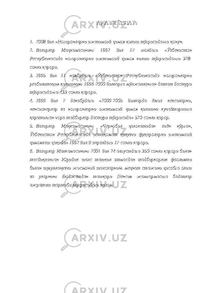 АДАБИЁТЛАР: 1. 2008 йил «Ногиронларни ижтимоий ҳимоя қилиш тўғрисида»ги қонун. 2. Вазирлар Маҳкамасининг 1992 йил 17 июлдаги «Ўзбекистон Республикасида ногиронларни ижтимоий ҳимоя килиш тўғрисида»ги 328- сонли қарори. 3. 1995 йил 11 ноябрдаги «Ўзбекистон Республикасида ногиронларни реабилитация қилишнинг 1996-2000 йилларга мўлжалланган давлат дастури тўғрисида»ги 433-сонли қарори. 4. 1999 йил 7 декабрдаги «2000-2005 йилларда ёлғиз кексаларни, пенсионерлар ва ногиронларни ижтимоий ҳимоя қилишни кучайтиришга қаратилган чора-тадбирлар дастури тўғрисида» 520-сонли қарор. 5. Вазирлар Маҳкамасининг «Чернобил ҳалокатидан зиён кўрган, Ўзбекистон Республикасида истиқомат қилувчи фуқароларни ижтимоий ҳимоялаш ҳақида» 1992 йил 6 апрелдаги 17-сонли карори. 6. Вазирлар Махкамасининг 2001 йил 24 августдаги 350-сонли қарори билан тасдиқланган Юридик шахс ташкил этмасдан тадбиркорлик фаолияти билан шуғулланувчи жисмоний шахсларнинг меҳнат стажини ҳисобга олиш ва уларнинг Бюджетдан ташқари Пенсия жамғармасига бадаллар ажратиш тартиби тугрисидаги низом. 