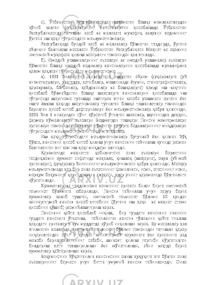 а). Ўзбекистон Республикасида ишламаган бошқа мамлакатлардан кўчиб келган фуқароларнинг пенсияларини ҳисоблашда Ўзбекистон Республикасида тегишли касб ва малакага мувофиқ келувчи ходимнинг ўртача иш ҳақи тўғрисидаги маълумотномалар; Республикада бундай касб ва малакалар бўлмаган тақдирда, ўртача ойликни белгилаш масаласи Ўзбекистон Республикаси Меҳнат ва аҳолини ижтимоий муҳофаза қилиш вазирлиги томонидан ҳал этилади. б). Ижодий уюшмаларнинг аъзолари ва ижодий уюшмалар аъзолари бўлмаган бошқа ижодий ходимлар пенсияларини ҳисоблашда муаллифлик қалам ҳақлари тўғрисидаги маълумотнома; в). 1991 йилнинг 1 январигача ишлаган айрим фуқароларга (уй хизматкорлари, энагалар, котибалар, машинкада ёзувчи, стенографисткалар, қоровуллар, боғбонлар, ҳайдовчилар ва бошқаларга) ҳамда иш вақтини ҳисоблаб бўлмайдиган бошқа шахсларга пенсияларни ҳисоблашда иш тўғрисида шартнома тузишда иштирок этган касаба уюшмаси органи ёки ишга ёллаш ҳақида шартномалар тузилган бошқа ташкилотлар томонидан берилган ҳисоб-китоб дафтарчалари ёки маълумотномалар қабул қилинади. 1991 йил 1 январидан сўнг кўрсатиб ўтилган шахслар, шунингдек деҳқон, фермер хўжаликлари аъзолари Бюджетдан ташқари Пенсия жамғармалари органлари томонидан берилган тўланган суғурта бадалларининг миқдорлари тўғрисидаги маълумотномани тақдим этадилар. Иш ҳақи тўғрисидаги маълумотномалар бутунлай ёки қисман йўқ бўлса, пенсияни ҳисоб-китоб қилиш учун пенсияни тайинлаш кунида расман белгиланган энг кам иш ҳақи миқдори олинади. Қарамоғида меҳнатга қобилиятсиз оила аъзолари борлигини тасдиқловчи ҳужжат сифатида маҳалла, қишлоқ (шаҳарча), овул (уй-жой органлари), фуқаролар йиғинининг маълумотномаси қабул қилинади. Мазкур маълумотномада ҳар бир оила аъзосининг фамилияси, исми, отасининг исми, марҳум боқувчига қариндошлик алоқаси, улар унинг қарамоғида бўлганлиги кўрсатилади. Хужжатлар ва тақдимнома хоимнинг аризаси билан бирга ижтимоий таъминот бўлимига юборилади. Пенсия тайинлаш учун зарур барча хужжатлар келиб тушгач, ижтимоий таъминот бўлими 10 кундан кечикртирмай пенсия ҳисоб-китобини (ўртача иш ҳақи ва меҳнат стажи ҳисобини қўшиб) расмийлаштириш керак. Пенсияни қайта ҳисоблаб чиқиш, бир турдаги пенсияни иккинчи турдаги пенсияга ўтказиш, тайинланган пенсия тўловини қайта тиклаш ҳақидаги аризалар 5 кун муддатда кўриб чиқилиши керак. Бу масалалар ҳал этилмаган холларда, ижтимоий таъминот бўлими томонидан тегишли қарор чиқарилгандан сўнг 5 кундан кечиктирмай корхонага ёки аризачига рад жавоби берилганлигининг сабаби, шикоят қилиш тартиби кўрсатилган билдириш хати топширилиши ёки жўнатилиши, айни вақтда барча хужжатлар қайтарилиши керак. Боқувчисини йўқотганлик пенсиясини олиш ҳуқуқига эга бўлган оила аъзоларининг барчаси учун битта умумий пенсия тайинланади. Оила 