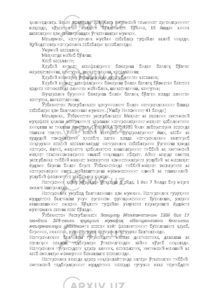 қилинадилар. Баъзи холларда ТЭМКлар ижтимоий таъминот органларининг мақсади, кўрсатилган холдаги йўлланмаси бўйича, 16 ёшдан кичик шахсларни ҳам текширишдан ўтказишлари мумкин. Маълумки, ногиронлик муайян сабаблар туфайли келиб чиқади. Қуйидагилар ногиронлик сабаблари ҳисобланади: Умумий касаллик; Меҳнатда майиб бўлиш; Касб касаллиги; Ҳарбий хизмат вазифаларини бажариш билан боғлиқ бўлган жароҳатланиш, контузия, шикастланиш, касалланиш; Ҳарбий хизматни ўташ даврида дучор блинган касаллик; Харбий хизмат вазифаларини бажариш билан боғлиқ бўлмаган бахтсиз ҳодиса натижасида олинган майиблик, шикастланиш, контузия; Фуқаролик бурчини бажариш билан боғлиқ бўлган холда олинган контузия, шикастланиш; Ўзбекистон Республикаси қонунчилиги билан ногиронликнинг бошқа сабаблари ҳам белгиланиши мумкин. (Ушбу Низомнинг 41-банди) Маълумки, Ўзбекистон республикаси Меҳнат ва аҳолини ижтимоий муҳофаза қилиш вазирлигига қарашли ногиронларнинг меҳнат қобилиятини аниқлаш ва тиклаш илмгоҳи. (ЎзНМҚАТИ) 1980 йили лаборатория асосида ташкил топган. Унинг асосий вазифаси фуқароларнинг ёши, касби ва худудий томонларини ҳисобга олган ҳолда ногиронликни келтириб чиқарувчи асосий касалликларда ногиронлик сабабларини ўрганиш ҳамда ногирон, ёлғиз, меҳнатга қобилиятсиз кишиларнинг тиббий ва ижтимоий меҳнат тавсияномаларини ишлаб чиқишдан иборат. Айни вақтда илмгоҳ республика тиббий-меҳнат экспертиза комиссияларига услубий ва маслаҳат ёрдами бериш билан бирга Ўзбекистонда тиббий-меҳнат экспертиза ва ногиронларни ишга жойлаштириш муаммосининг илмий ва ташкиилий- услубий фаолиятига рахбарлик қилади. Ногиронни қайта кўрикдан ўтказиш 6 ойда, 1 ёки 2 йилда бир марта амалга оширилади. Ногиронлик умрбод белгиланиши ҳам мумкин. Ногиронлик гуруҳини муддатсиз белгилаш учун организм функциясининг бузилиши, уларни яхшилашнинг имкони йўқлиги туфайли узлуксиз парваришга ёрдамга мухтожлик сезиш асос бўлади. Ўзбекистон Республикаси Вазирлар Махкамасининг 1992 йил 17 июндаги 328-сонли қарорига мувофиқ «Ногиронликни белгилаш маълумотлари рўйхати »га асосан хаёт фаолиятининг бузилишига қараб, биринчи, иккинчи, учунчи гурух ногиронлик гурухи белгиланади. Ногиронликни белгилаш тўғрисидаги масала диагностика, даволаш ва соғлиқни саклаш тадбирлари ўтказилгандан кейин кўриб чиқилади. Ногиронлик тўғрисидаги қарор клиник, психологик, ижтимоий-маиший ва касб омиллари мажмуини бахолашга асосланади. Ногиронлик хакида қарор чиқарилаётганда илгари ўтказилган тиббий- ижтимоий тадбирларнинг муддатини назарда тутувчи якка тартибдаги 