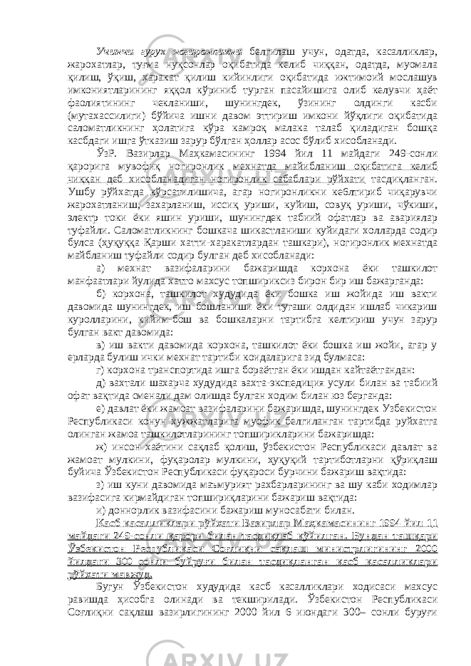 Учинчи гурух ногиронликни белгилаш учун, одатда, касалликлар, жарохатлар, туғма нуқсонлар оқибатида келиб чиққан, одатда, муомала қилиш, ўқиш, харакат қилиш кийинлиги оқибатида ижтимоий мослашув имкониятларининг яққол кўриниб турган пасайишига олиб келувчи ҳаёт фаолиятининг чекланиши, шунингдек, ўзининг олдинги касби (мутахассилиги) бўйича ишни давом эттириш имкони йўқлиги оқибатида саломатликнинг ҳолатига кўра камроқ малака талаб қиладиган бошқа касбдаги ишга ўтказиш зарур бўлган ҳоллар асос бўлиб хисобланади. ЎзР. Вазирлар Маҳкамасининг 1994 йил 11 майдаги 249-сонли қарорига мувофиқ ногиронлик мехнатда майибланиш оқибатига келиб чиққан деб хисобланадиган ногиронлик сабаблари рўйхати тасдиқланган. Ушбу рўйхатда кўрсатилишича, агар ногиронликни ке6лтириб чиқарувчи жарохатланиш, захарланиш, иссиқ уриши, куйиш, совуқ уриши, чўкиши, электр токи ёки яшин уриши, шунингдек табиий офатлар ва авариялар туфайли. Саломатликнинг бошкача шикастланиши куйидаги холларда содир булса (ҳуқуққа Қарши хатти-харакатлардан ташкари), ногиронлик мехнатда майбланиш туфайли содир булган деб хисобланади: а) мехнат вазифаларини бажаришда корхона ёки ташкилот манфаатлари йулида хатто махсус топшириксиз бирон бир иш бажарганда: б) корхона, ташкилот худудида ёки бошка иш жойида иш вакти давомида шунингдек, иш бошланиши ёки тугаши олдидан ишлаб чикариш куролларини, кийим-бош ва бошкаларни тартибга келтириш учун зарур булган вакт давомида: в) иш вакти давомида корхона, ташкилот ёки бошка иш жойи, агар у ерларда булиш ички мехнат тартиби коидаларига зид булмаса: г) корхона транспортида ишга бораётган ёки ишдан кайтаётгандан: д) вахтали шахарча худудида вахта-экспедиция усули билан ва табиий офат вақтида сменали дам олишда булган ходим билан юз берганда: е) давлат ёки жамоат вазифаларини бажаришда, шунингдек Узбекистон Республикаси конун хужжатларига муофик белгиланган тартибда руйхатга олинган жамоа ташкилотларининг топширикларини бажаришда: ж) инсон хаётини сақлаб қолиш, ўзбекистон Республикаси давлат ва жамоат мулкини, фуқаролар мулкини, ҳуқуқий тартиботларни қўриқлаш буйича Ўзбекистон Республикаси фуқароси бурчини бажариш вақтида: з) иш куни давомида маъмурият рахбарларининг ва шу каби ходимлар вазифасига кирмайдиган топшириқларини бажариш вақтида: и) доннорлик вазифасини бажариш муносабати б илан . Касб касалликлари рўйхати Вазирлар Маҳкамасининг 1994 йил 1 1 майдаги 249-сонли қарори билан тасдиқлаб қўйилган. Бундан ташқари Ўзбекистон Республикаси Соғлиқни сақлаш министрлигининг 2000 йилдаги 300–сонли буйруғи билан тасдиқланган касб касалликлари рўйхати мавжуд. Бугун Ўзбекистон худудида касб касалликлари ходисаси махсус равишда ҳисобга олинади ва текширилади. Ўзбекистон Республикаси Соғлиқни сақлаш вазирлигининг 2000 йил 6 июндаги 300– сонли буруғи 