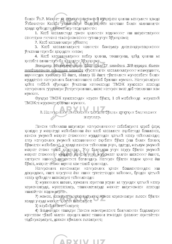 билан Ўз.Р. Мехнат ва аҳолини ижтимоий муҳофаза қилиш вазирлиги ҳамда Ўзбекистон Касаба уюшмалари Федерацияси кенгаши билан келишилган ҳолда қуйидаги ҳужжатлар тасдиқланган: 1. Касб касаллигида гумон қилинган ходимнинг иш шароитларини санитария-гигиена тавсифномасини тузиш учун йўриқнома; 2. Касб касалликлари рўйхати; 3. Касб касалликларига чалинган беморлар диспанцеризациясини ўтказиш тартиби ҳақидаги низом; 4. Касб касалликларини хабар қилиш, текшириш, қайд қилиш ва ҳисобга олиш тартиби ҳақидаги йўриқнома. Вазирлар Махкамасининг 1992 йил 17 июндаги 328-қарори билан тасдиқланган тегишли иловада кўрсатилган касалликларнинг мавжудлиги, шунингдек эркаклар 60 ёшга, аёллар 55 ёшга тўлганлиги муносабати билан муддатсиз ногиронлик белгиланишига сабаб булиши мумкин. Ногиронларни қайта тиббий кўрикдан ўтказиш натижасида ТМЭК хулосаси асосида ногиронлик гурухлари ўзгартирилиши, шахс ногирон эмас деб топилиши хам мумкин. Фуқаро ТМЭК хулосасидан норози бўлса, 1 ой мобайнида марказий ТМЭКга мурожат қилиши мумкин. 2. Ногиронлик пенсиясини олишга бўлган ҳуқуқни белгиловчи шартлар. Пенсия тайинлаш шартлари ногиронликнинг сабабларига қараб фарқ қилади: у меҳнатда майибланиш ёки касб касаллиги оқиботида бошланса, пенсия умумий меҳнат стажининг муддатидан қатъий назар тайинланади; агар ногиронлик умумий касалликнинг оқибати бўлса (иш билан боғлиқ бўлмаган майиблик), у ҳолда пенсия тайинлаш учун, одатда, маълум умумий меҳнат стажи талаб қилинади. Уни белгилаш учун зарур бўлган умумий меҳнат стажининг муддати пенсия учун мурожаат қилган шахснинг ёшига, илгариги ишнинг шароитига боғлиқдир. Ногирон бўлган ходим қанча ёш бўлса, меҳнат стажи шунча кам талаб қилинади. Ногиронлик пенсиялари ногиронлик қачон бошланганидан: иш давридами, ишга киргунча ёки ишни тухтатгандан кейинми, бундан қатъий назар қуйидаги шахсларга тайинланади: 1) мулкчилик шакли, хужалик юритиш усули ва туридан қатъий назар корхоналарда, муассасалар, ташкилотларда мехнат шартномаси асосида ишлаётган ходимларга: 2) жамоа, кооператив, акциядорлик, жамоа корхоналари аъзоси бўлган холда у ерда мехнат қилган шахсларга: 3) харбий хизматчиларга; 4) Бюджетдан ташқари Пенсия жамғармасига белгиланган бадалларни мунтазам тўлаб келган юридик шахс ташкил этмасдан фаолият юритаётган тадбиркорларга, дехкон хўжалик аъзоларига; 