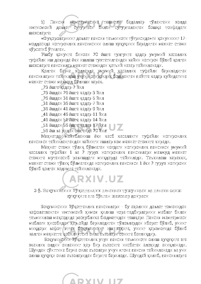 5) Пенсия жамгармасина тешигли бадаллар тўлангани холда ижтисмоий давлат суғуртаси билан сугурталанган бошқа тоифадаги шахсларга: «Фуқороларнинг давлат пенсия таъминоти тўғрисида»ги қонуннинг 17- моддасида ногиронлик пенсиясини олиш хуқуқини берадиган мехнат стажи кўрсатиб ўтилган. Ушбу қонунга биноан 20 ёшга тулгунга қадар умумий касаллик туфайли иш даврида ёки ишлаш тухтатилгандан кейин ногирон бўлиб қолган шахсларга пенсиялар мехнат стажидан қатъий назар тайинланади. Қолган барча холларда умумий касаллик туфайли бериладиган пенсияларни тайинлаш учун ногиронлик бошланган пайтга кадар куйидагича мехнат стажи мавжуд бўлиши керак. _23 ёшга қадар-2 йил _23 ёшдан 26 ёшга кадар-3 йил _26 ёшдан 31 ёшга қадар-5 йил _31 ёшдан 36 ёшга қадар-7 йил _36 ёшдан 41 ёшга кадар-9 йил _41 ёшдан 46 ёшга кадар-11 йил _46 ёшдан 51 ёшга кадар-14 йил _51 ёшдан 56 ёшга кадар-17 йил _56 ёш ва ундан ошганда 20 йил Меҳнатда майибланиш ёки касб касаллиги туфайли ногиронлик пенсияси тайинлангандан кейинги ишлар хам мехнат стажига киради. Меҳнат стажи тўлиқ бўлмаган чоғдаги ногиронлик пенсияси умумий касаллик туфайли 1 ва 2 гурух ногиронлик пенсиялари мавжуд мехнат стажига мутаносиб равишдаги миқдорда тайинлади. Таъкилаш керакки, мехнат стажи тўлиқ бўлмаганда ногиронлик пенсияси 1 ёки 2 гурух ногирони бўлиб қолган ходимга тайинланади. 3-§. Боқувчисини йўқотганлик пенсияси тушунчаси ва пенсия олиш ҳуқуқига эга бўлган шахслар доираси Боқувчисини йўқотганлик пенсиялари - бу аҳолини давлат томонидан кафолатланган ижтимоий ҳимоя қилиш чора-тадбирларини маблағ билан таъминлаш мақсадида республика бюджетидан ташқари Пенсия жамғармаси маблағи ҳисобидан ҳар ойда бериладиган тўловлардан иборат бўлиб, унинг миқдори вафот этган боқувчининг иш хақига, унинг қарамоғида бўлиб келган меҳнатга қобилиятсиз оила аъзолари сонига боғлиқдир. Боқувчисини йўқотганлик учун пенсия таъминоти олиш ҳуқуқига эга эканлик олдин оиланинг ҳар бир аъзосига нисбатан алоҳида аниқланади. Шундан сўнггина барча оила аъзолари учун ягона пенсия тайинланади ва уни олиш ҳуқуқи оила аъзоларидан бирига берилади. Шундай қилиб, пенсияларга 