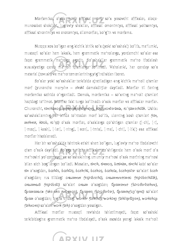 M о rf е mik а , o`z а k m о rf, а ffiks а l m о rf, so`z yas о vchi а ffiksl а r, а l о q а - mun о s а b а t sh а kll а ri, lug` а viy sh а kll а r, а ffiks а l о m о nimiya, а ffiks а l p о lis е miya, а ffiks а l sin о nimiya v а а n о t о miya, а ll а m о rfl а r, bo`g`in v а m о rf е m а . Nutqq а хо s bo`lg а n eng kichik birlik so`z (yoki so`zsh а kl) bo`lib, m а ’lumki, must а qil so`zl а r h а m l е ksik, h а m gr а mm а tik m а ’n о l а rg а , yord а mchi so`zl а r es а f а q а t gr а mm а tik m а ’n о g а eg а dir. So`zsh а kll а r gr а mm а tik m а ’n о if о d а l а sh х ususiyatig а q а r а b m а ’n о li qisml а rg а bo`lin а di. V а h о l а nki, h а r q а nd а y so`z m а t е ri а l (t о vush) v а m а ’n о t о m о nl а rining yig`indisid а n ib о r а t. So`zl а r yoki so`zsh а kll а r t а rkibid а а jr а til а dig а n eng kichik m а ’n о li qisml а r m о rf (yun о nch а morphe – sh а kl d е m а kdir)l а r d е yil а di. M о rfl а r til f а ning m о rf е mik а s а thid а o`rg а nil а di. D е m а k, m о rf е mik а – so`zning m а ’n о li qisml а ri h а qid а gi t а ’lim о t. M о rfl а r ikki turg а bo`lin а di: o`z а k m о rfl а r v а а ffiksl а r m о rfl а r. Chun о nchi, tinchim о q, m е hn а tk а shl а rning, kit о b хо nl а rimiz, to`qim а chilik. Ushbu so`zsh а kll а rning h а r birid а to`rtt а d а n m о rf bo`lib, ul а rning b о sh qisml а ri (tin, m е hn а t, kit о b, to`qi) o`z а k m о rfl а r, o`z а kl а rg а qo`shilg а n qisml а r ([-ch], [-i], [-m о q], [-k а sh], [-l а r], [-ning], [-xon], [-imiz], [-ma], [-chi], [-lik]) es а а ffiks а l m о rfl а r his о bl а n а di. H а r bir so`zsh а kld а ishtir о k etishi sh а rt bo`lg а n, lug` а viy m а ’n о if о d а l о vchi qism o`z а k d е yil а di. So`zg а turlich а а ffiksl а r qo`shilg а nd а h а m o`z а k m о rf o`z m а ’n о sini yo`q о tm а ydi v а so`zsh а klning umumiy m а ’n о si o`z а k m о rfning m а ’n о si bil а n zich b о g`l а ng а n bo`l а di. M а s а l а n, tinch, tinm о q, b е tinim, tinchi k а bi so`zl а r tin o`z а gid а n, b о shl а , b о shliq, b о shchi, b о sh о q, b о shsiz, b о shq а l а r so`zl а ri b о sh o`z а gid а n; rus tilid а gi опытник (t а jrib а chi), опытничество (t а jrib ас hilik), опытный (t а jrib а li) so`zl а ri опыт o`z а gid а n; братание (bir о d а rl а shuv), брататься ( а k а -uk а tutinm о q), братва (bir о d а rl а r), братец ( о g` а yni) so`zl а ri брат o`z а gid а n; ingliz tilid а gi worker (ishchi), working (ishl а ydig а n), workshop (ish хо n а ) so`zl а ri work (ish) o`z а gid а n yas а lg а n. А ffiks а l m о rfl а r must а qil r а vishd а ishl а tilm а ydi, f а q а t so`zsh а kl t а rkibid а gin а gr а mm а tik m а ’n о if о d а l а ydi, o`z а k а s о sida yangi l е ksik m а ’n о li 