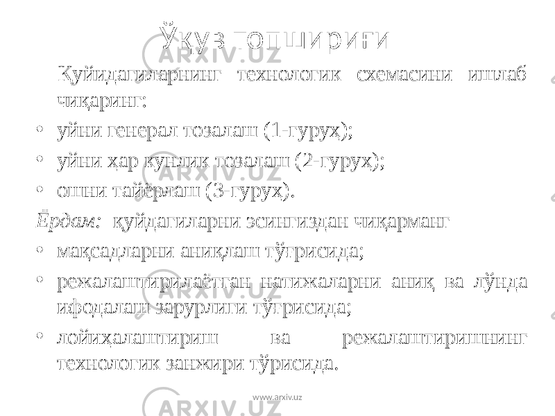 Ўқув топшириғи Қуйидагиларнинг технологик схемасини ишлаб чиқаринг: • уйни генерал тозалаш (1-гуруҳ); • уйни ҳар кунлик тозалаш (2-гуруҳ); • ошни тайёрлаш (3-гуруҳ). Ёрдам: қуйдагиларни эсингиздан чиқарманг • мақсадларни аниқлаш тўғрисида; • режалаштирилаётган натижаларни аниқ ва лўнда ифодалаш зарурлиги тўғрисида; • лойиҳалаштириш ва режалаштиришнинг технологик занжири тўрисида. www.arxiv.uz 