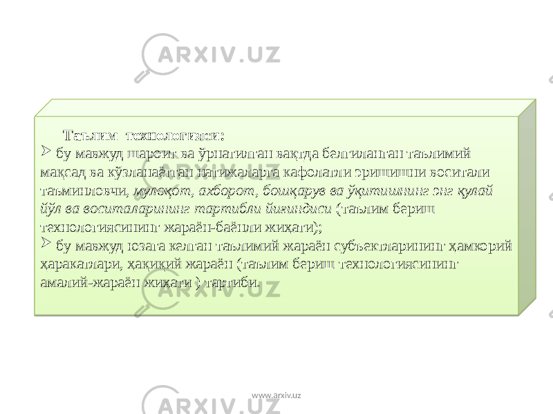  Таълим технологияси:  бу мавжуд шароит ва ўрнатилган вақтда белгиланган таълимий мақсад ва кўзланаётган натижаларга кафолатли эришишни воситали таъминловчи, мулоқот, ахборот, бошқарув ва ўқитишнинг энг қулай йўл ва воситаларининг тартибли йиғиндиси (таълим бериш технологиясининг жараён-баёнли жиҳати);  бу мавжуд юзага келган таълимий жараён субъектларининг ҳамкорий ҳаракатлари, ҳақиқий жараён (таълим бериш технологиясининг амалий-жараён жиҳати ) тартиби. www.arxiv.uz0808 08 01 01 08 2F 06 09 06 08 2C0B 1B 30 09 01 08 2F 1E 02 