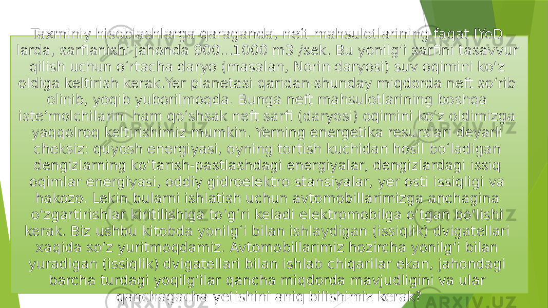 Taxminiy hisoblashlarga qaraganda, neft mahsulotlarining faqat IYoD larda, sarflanishi jahonda 900...1000 m3 /sek. Bu yonilg‘i sarfini tasavvur qilish uchun o‘rtacha daryo (masalan, Norin daryosi) suv oqimini ko‘z oldiga keltirish kerak.Yer planetasi qaridan shunday miqdorda neft so‘rib olinib, yoqib yuborilmoqda. Bunga neft mahsulotlarining boshqa iste’molchilarini ham qo‘shsak neft sarfi (daryosi) oqimini ko‘z oldimizga yaqqolroq keltirishimiz mumkin. Yerning energetika resurslari deyarli cheksiz: quyosh energiyasi, oyning tortish kuchidan hosil bo‘ladigan dengizlarning ko‘tarish-pastlashdagi energiyalar, dengizlardagi issiq oqimlar energiyasi, oddiy gidroelektro stansiyalar, yer osti issiqligi va hakozo. Lekin bularni ishlatish uchun avtomobillarimizga anchagina o‘zgartirishlar kiritilishiga to‘g‘ri keladi elektromobilga o‘tgan bo‘lishi kerak. Biz ushbu kitobda yonilg‘i bilan ishlaydigan (issiqlik) dvigatellari xaqida so‘z yuritmoqdamiz. Avtomobillarimiz hozircha yonilg‘i bilan yuradigan (issiqlik) dvigatellari bilan ishlab chiqarilar ekan, jahondagi barcha turdagi yoqilg‘ilar qancha miqdorda mavjudligini va ular qanchagacha yetishini aniq bilishimiz kerak? 