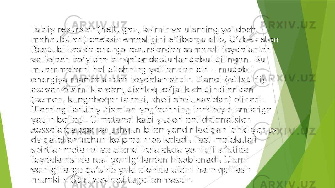 Tabiiy resurslar (neft, gaz, ko‘mir va ularning yo‘ldosh mahsulotlari) cheksiz emasligini e’tiborga olib, O‘zbekiston Respublikasida energo resurslardan samarali foydalanish va tejash bo‘yicha bir qator dasturlar qabul qilingan. Bu muammolarni hal etishning yo‘llaridan biri – muqobil energiya manbalaridan foydalanishdir. Etanol-(etilspirti) asosan o‘simliklardan, qishloq xo‘jalik chiqindilaridan (somon, kungaboqar tanasi, sholi sheluxasidan) olinadi. Ularning tarkibiy qismlari yog‘ochning tarkibiy qismlariga yaqin bo‘ladi. U metanol kabi yuqori antidetonatsion xossalarga ega va uchqun bilan yondiriladigan ichki yonuv dvigatellari uchun ko‘proq mos keladi. Past molekulali spirtlar-metanol va etanol kelajakda yonilg‘i sifatida foydalanishda real yonilg‘ilardan hisoblanadi. Ularni yonilg‘ilarga qo‘shib yoki alohida o‘zini ham qo‘llash mumkin. Spirt zaxirasi tugallanmasdir. 