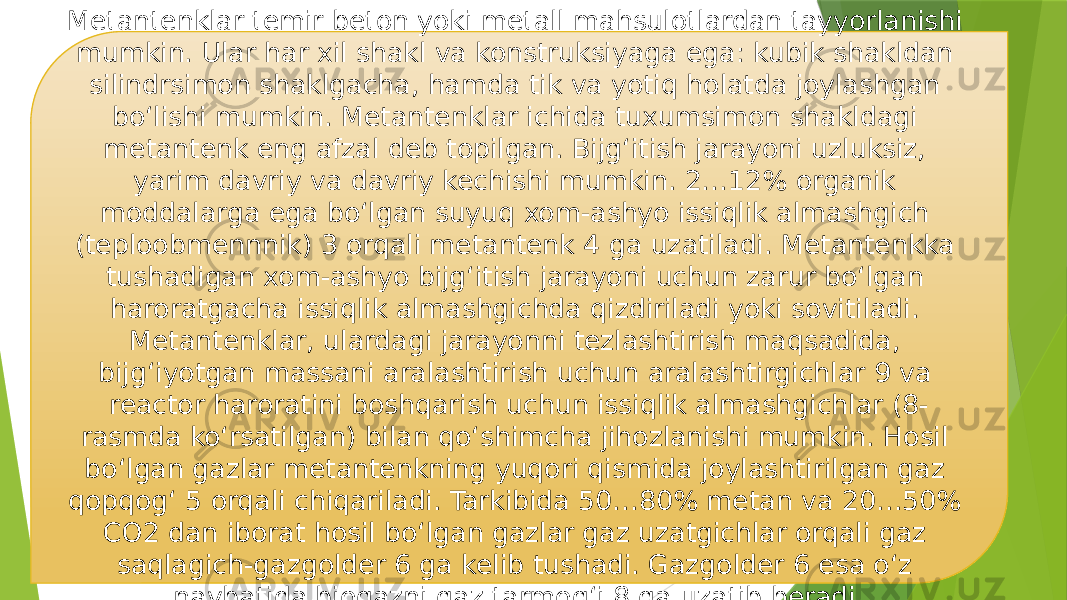 Metantenklar temir beton yoki metall mahsulotlardan tayyorlanishi mumkin. Ular har xil shakl va konstruksiyaga ega: kubik shakldan silindrsimon shaklgacha, hamda tik va yotiq holatda joylashgan bo‘lishi mumkin. Metantenklar ichida tuxumsimon shakldagi metantenk eng afzal deb topilgan. Bijg‘itish jarayoni uzluksiz, yarim davriy va davriy kechishi mumkin. 2…12% organik moddalarga ega bo‘lgan suyuq xom-ashyo issiqlik almashgich (teploobmennnik) 3 orqali metantenk 4 ga uzatiladi. Metantenkka tushadigan xom-ashyo bijg‘itish jarayoni uchun zarur bo‘lgan haroratgacha issiqlik almashgichda qizdiriladi yoki sovitiladi. Metantenklar, ulardagi jarayonni tezlashtirish maqsadida, bijg‘iyotgan massani aralashtirish uchun aralashtirgichlar 9 va reactor haroratini boshqarish uchun issiqlik almashgichlar (8- rasmda ko‘rsatilgan) bilan qo‘shimcha jihozlanishi mumkin. Hosil bo‘lgan gazlar metantenkning yuqori qismida joylashtirilgan gaz qopqog‘ 5 orqali chiqariladi. Tarkibida 50…80% metan va 20…50% CO2 dan iborat hosil bo‘lgan gazlar gaz uzatgichlar orqali gaz saqlagich-gazgolder 6 ga kelib tushadi. Gazgolder 6 esa o‘z navbatida biogazni gaz tarmog‘i 8 ga uzatib beradi. 