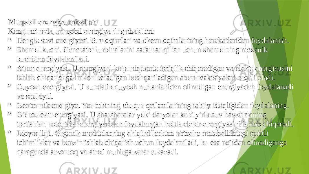 Muqobil energiya misollari Keng ma&#39;noda, muqobil energiyaning shakllari:  Dengiz suvi energiyasi. Suv oqimlari va okean oqimlarining harakatlaridan foydalanish.  Shamol kuchi. Generator turbinalarini safarbar qilish uchun shamolning mexanik kuchidan foydalaniladi.  Atom energiyasi. U energiyani ko&#39;p miqdorda issiqlik chiqaradigan va elektr energiyasini ishlab chiqarishga imkon beradigan boshqariladigan atom reaktsiyalari orqali oladi.  Quyosh energiyasi. U kundalik quyosh nurlanishidan olinadigan energiyadan foydalanadi va saqlaydi.  Geotermik energiya. Yer tubining chuqur qatlamlarining tabiiy issiqligidan foydalaning.  Gidroelektr energiyasi. U sharsharalar yoki daryolar kabi yirik suv havzalarining tortishish potentsial energiyasidan foydalangan holda elektr energiyasini ishlab chiqaradi.  Bioyoqilg&#39;i. Organik moddalarning chiqindilaridan o&#39;rtacha rentabellikdagi spirtli ichimliklar va benzin ishlab chiqarish uchun foydalaniladi, bu esa neftdan olinadiganga qaraganda arzonroq va atrof-muhitga zarar etkazadi. 