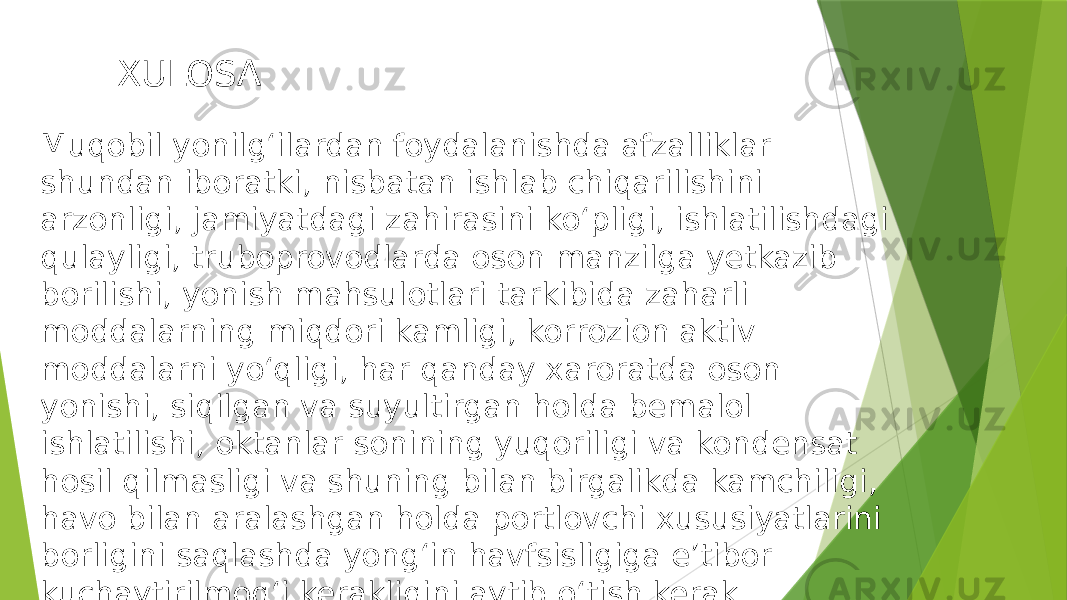  XULOSA Muqobil yonilg‘ilardan foydalanishda afzalliklar shundan iboratki, nisbatan ishlab chiqarilishini arzonligi, jamiyatdagi zahirasini ko‘pligi, ishlatilishdagi qulayligi, truboprovodlarda oson manzilga yetkazib borilishi, yonish mahsulotlari tarkibida zaharli moddalarning miqdori kamligi, korrozion aktiv moddalarni yo‘qligi, har qanday xaroratda oson yonishi, siqilgan va suyultirgan holda bemalol ishlatilishi, oktanlar sonining yuqoriligi va kondensat hosil qilmasligi va shuning bilan birgalikda kamchiligi, havo bilan aralashgan holda portlovchi xususiyatlarini borligini saqlashda yong‘in havfsisligiga e’tibor kuchaytirilmog‘i kerakligini aytib o‘tish kerak. 