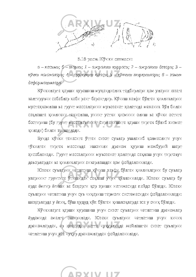 5.18-расм. Кўчки схемаси: а – кесими; б – тархи; 1 – ажралиш қирраси; 2 – ажралиш девори; 3 – кўчки поғоналари; 4 – сирпаниш юзаси; 5 – кўпчиш тирқишлари; 6 – замин деформациялари Кўчкиларга қарши курашиш муҳандислик тадбирлари ҳам уларни юзага келтирувчи сабаблар каби ранг-барангдир. Кўчиш хавфи бўлган қияликларни мустаҳкамлаш ва грунт массаларини мувозанат ҳолатида механик йўл билан сақлашга қияликни текислаш, унинг устки қисмини олиш ва кўчки остига бостириш (бу грунт массаларининг сирпанишига қарши тиргак бўлиб хизмат қилади) билан эришилади. Бунда кўчки танасига ўтган сизот сувлар ушланиб қолмаслиги учун тўкилган тиргак массивда ишончли дренаж қуриш мажбурий шарт ҳисобланади. Грунт массаларини мувозанат ҳолатида сақлаш учун тирговуч деворлардан ва қияликларни анкерлашдан ҳам фойдаланилади. Юзаки сувларни четлатиш кўчиш хавфи бўлган қияликларни бу сувлар уларнинг грунтига ўтишидан сақлаш учун қўлланилади. Юзаки сувлар бу ерда ёмғир ёғиши ва баҳорги қор эриши натижасида пайдо бўлади. Юзаки сувларни четлатиш учун сув чиқариш тармоғи системасидан фойдаланилади: шаҳарларда у ёпиқ, бўш ҳудуд кўп бўлган қишлоқларда эса у очиқ бўлади. Кўчкиларга қарши курашиш учун сизот сувларни четлатиш дренажлар ёрдамида амалга оширилади. Юзаки сувларни четлатиш учун кичик дренажлардан, ер юзасидан катта чуқурликда жойлашган сизот сувларни четлатиш учун эса чуқур дренажлардан фойдаланилади. 