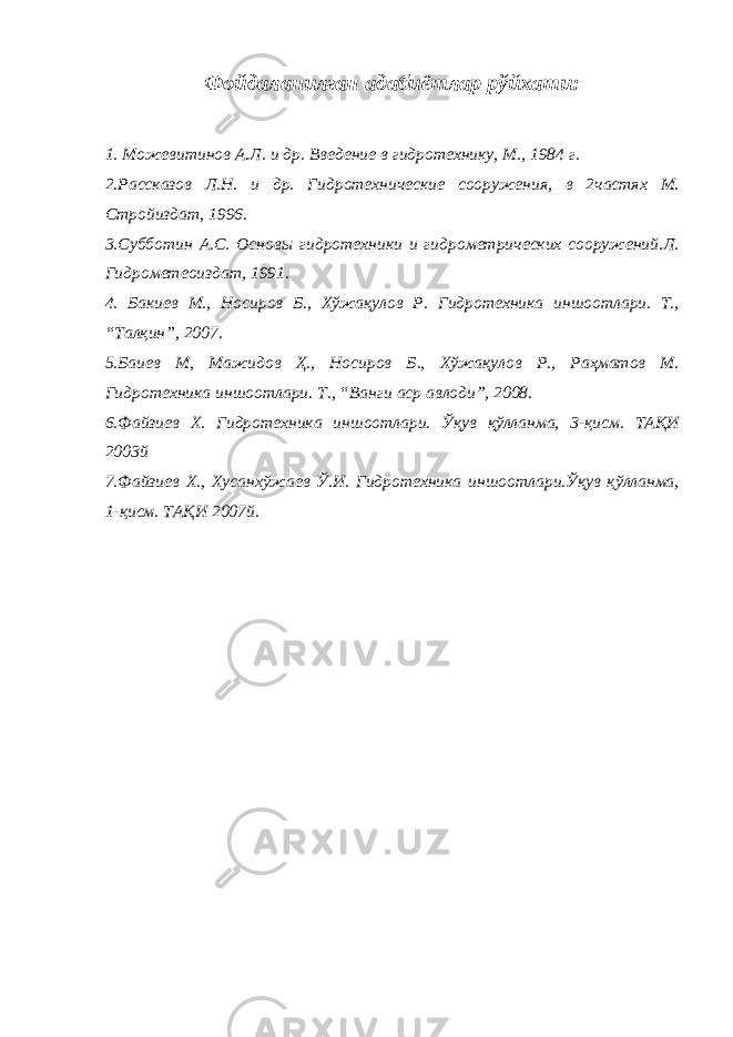 Фойдаланилган адабиётлар рўйхати : 1. Можевитинов А.Л. и др. Введение в гидротехнику, М., 1984 г. 2 .Рассказов Л.Н. и др. Гидротехнические сооружения, в 2частях М. Стройиздат, 1996. 3.Субботин А.С. Основы гидротехники и гидрометрических сооружений.Л. Гидрометеоиздат, 1991. 4. Бакиев М., Носиров Б., Хўжақулов Р. Гидротехника иншоотлари. Т., “Талқин”, 2007. 5.Баиев М, Мажидов Ҳ., Носиров Б., Хўжақулов Р., Раҳматов М. Гидротехника иншоотлари. Т., “Ванги аср авлоди”, 2008. 6 .Файзиев Х. Гидротехника иншоотлари. Ўқув қўлланма, 3-қисм. ТАҚИ 2003й 7.Файзиев Х., Хусанхўжаев Ў.И. Гидротехника иншоотлари.Ўқув қўлланма, 1-қисм. ТАҚИ 2007й. 