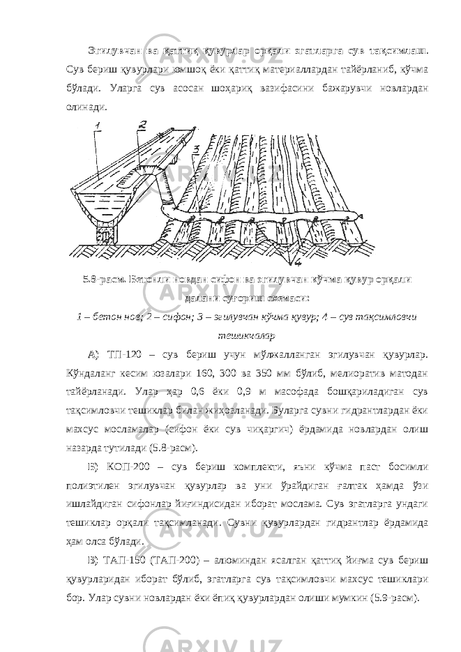 Эгилувчан ва қаттиқ қувурлар орқали эгатларга сув тақсимлаш . Сув бериш қувурлари юмшоқ ёки қаттиқ материаллардан тайёрланиб, кўчма бўлади. Уларга сув асосан шоҳариқ вазифасини бажарувчи новлардан олинади. 5.8-расм. Бетонли новдан сифон ва эгилувчан кўчма қувур орқали далани суғориш схемаси: 1 – бетон нов; 2 – сифон; 3 – эгилувчан кўчма қувур; 4 – сув тақсимловчи тешикчалар А) ТП-120 – сув бериш учун мўлжалланган эгилувчан қувурлар. Кўндаланг кесим юзалари 160, 300 ва 350 мм бўлиб, мелиоратив матодан тайёрланади. Улар ҳар 0,6 ёки 0,9 м масофада бошқариладиган сув тақсимловчи тешиклар билан жиҳозланади. Буларга сувни гидрантлардан ёки махсус мосламалар (сифон ёки сув чиқаргич) ёрдамида новлардан олиш назарда тутилади (5.8-расм). Б) КОП-200 – сув бериш комплекти, яъни кўчма паст босимли полиэтилен эгилувчан қувурлар ва уни ўрайдиган ғалтак ҳамда ўзи ишлайдиган сифонлар йиғиндисидан иборат мослама. Сув эгатларга ундаги тешиклар орқали тақсимланади. Сувни қувурлардан гидрантлар ёрдамида ҳам олса бўлади. В) ТАП-150 (ТАП-200) – алюминдан ясалган қаттиқ йиғма сув бериш қувурларидан иборат бўлиб, эгатларга сув тақсимловчи махсус тешиклари бор. Улар сувни новлардан ёки ёпиқ қувурлардан олиши мумкин (5.9-расм). 