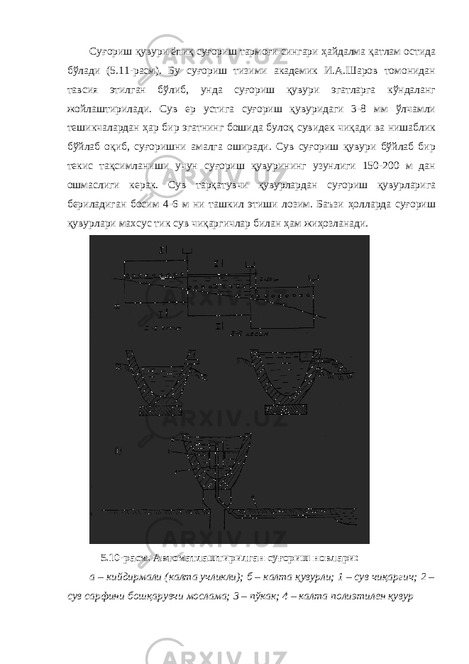 Суғориш қувури ёпиқ суғориш тармоғи сингари ҳайдалма қатлам остида бўлади (5.11-расм). Бу суғориш тизими академик И.А.Шаров томонидан тавсия этилган бўлиб, унда суғориш қувури эгатларга кўндаланг жойлаштирилади. Сув ер устига суғориш қувуридаги 3-8 мм ўлчамли тешикчалардан ҳар бир эгатнинг бошида булоқ сувидек чиқади ва нишаблик бўйлаб оқиб, суғоришни амалга оширади. Сув суғориш қувури бўйлаб бир текис тақсимланиши учун суғориш қувурининг узунлиги 150-200 м дан ошмаслиги керак. Сув тарқатувчи қувурлардан суғориш қувурларига бериладиган босим 4-6 м ни ташкил этиши лозим. Баъзи ҳолларда суғориш қувурлари махсус тик сув чиқаргичлар билан ҳам жиҳозланади. 5.10-расм. Автоматлаштирилган суғориш новлари: а – кийдирмали (калта учликли); б – калта қувурли; 1 – сув чиқаргич; 2 – сув сарфини бошқарувчи мослама; 3 – пўкак; 4 – калта полиэтилен қувур 