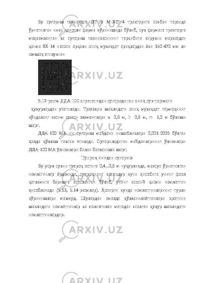 Бу суғориш техникаси ДТ-75 М-ХС 4 тракторига соябон тарзида ўрнатилган икки қанотли ферма кўринишида бўлиб, сув фермага тракторга маҳкамланган ва суғориш техникасининг таркибига кирувчи марказдан қочма 8Х-14 насоси орқали очиқ муваққат ариқлардан ёки 350-420 мм ли юмшоқ эгилувчан 5.12-расм. ДДА-100 агрегатидан суғорадиган очиқ сув тармоғи қувурлардан узатилади. Трапеция шаклидаги очиқ муваққат тармоқнинг кўндаланг кесим юзаси элементлари в  0,6 м, h  0,6 м, m  1,0 м бўлиши шарт. ДДА-100 МА ни суғориш майдони нишабликлари 0,001-0006 бўлган ҳолда қўллаш тавсия этилади. Суғориладиган майдонларнинг ўлчамлари ДДА-100 МА ўлчамлари билан боғланиши шарт. Тупроқ ичидан суғориш Бу усул сувни тупроқ остига 0,4...0,6 м чуқурликда, махсус ўрнатилган намлагичлар ёрдамида, тупроқнинг каппиляр кучи ҳисобига унинг фаол қатламига беришга асосланган бўлиб, унинг асосий қисми намлатгич ҳисобланади (5.13, 5.14-расмлар). Ҳозирги кунда намлатгичларнинг турли кўринишлари мавжуд. Шулардан амалда қўлланилаётганлари кротини шаклидаги намлатгичлар ва полиэтилен матодан ясалган қувур шаклидаги намлатгичлардир. 