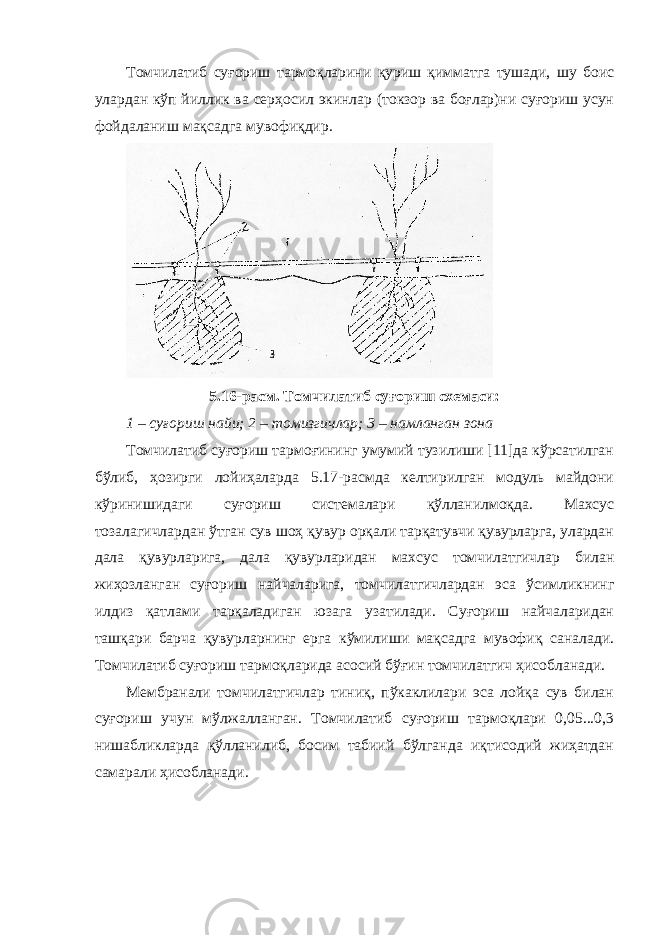 Томчилатиб суғориш тармоқларини қуриш қимматга тушади, шу боис улардан кўп йиллик ва серҳосил экинлар (токзор ва боғлар)ни суғориш усун фойдаланиш мақсадга мувофиқдир. 5.16-расм. Томчилатиб суғориш схемаси: 1 – суғориш найи; 2 – томизгичлар; 3 – намланган зона Томчилатиб суғориш тармоғининг умумий тузилиши [11]да кўрсатилган бўлиб, ҳозирги лойиҳаларда 5.17-расмда келтирилган модуль майдони кўринишидаги суғориш системалари қўлланилмоқда. Махсус тозалагичлардан ўтган сув шоҳ қувур орқали тарқатувчи қувурларга, улардан дала қувурларига, дала қувурларидан махсус томчилатгичлар билан жиҳозланган суғориш найчаларига, томчилатгичлардан эса ўсимликнинг илдиз қатлами тарқаладиган юзага узатилади. Суғориш найчаларидан ташқари барча қувурларнинг ерга кўмилиши мақсадга мувофиқ саналади. Томчилатиб суғориш тармоқларида асосий бўғин томчилатгич ҳисобланади. Мембранали томчилатгичлар тиниқ, пўкаклилари эса лойқа сув билан суғориш учун мўлжалланган. Томчилатиб суғориш тармоқлари 0,05...0,3 нишабликларда қўлланилиб, босим табиий бўлганда иқтисодий жиҳатдан самарали ҳисобланади. 