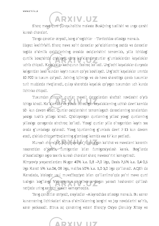 www.arxiv.uz Sharq meva qurti (Grapuholitha molesta Busk)ning tuzilishi va unga qarshi kurash choralari. Tanga qanotlar otryadi, barg o`ragichlar --Torticcidae oilasiga mansub. Hayot kechirishi. Sharq meva xo`ri daraxtlar po`stlohlarning ostida va daraxtlar tagida o`simlik qoldiqlarining orasida oziqlanishini tamomlab, pilla ichidagi qurtlik bosqishida qishlaydi. Erta ko`klamda qurtlar g`umbaklardan kapalaklar uchib chiqadi. Kapalaklar kechqurun faolroq bo`ladi. Urg`ochi kapalaklar dunyoda kelganidan besh kundan keyin tuxum qo`ya boshlaydi. Urg`ochi kapalaklar umrida 10-200 ta tuxum qo`yadi. Joining iqlimiga va ob-havo sharoitiga qarab tuxumlar turli muddatda rivojlanadi, qulay sharoitda kapalak qo`ygan tuxumdan uch kunda lichinka chiqadi. Tuxumdan chiqqan qurtlar mevali daraxtlardan shaftoli novdasini o`yib ichiga kiradi. Ko`klamada va yozda uchadigan kapalaklarning uchish davri kamida 50- kun davom etadi. Qurtlar oziqlanishni tamomlagach daraxtlarning tanalaridan pastga tushib pillaga kiradi. Qishlayotgan qurtlarning pillasi yozgi qurtlarning pillasiga qaraganda zinchroq bo`ladi. Yozgi qurtlar pilla o`raganidan keyin tez orada g`umbakga aylanadi. Yozg iqurtlarning g`umbak davri 7-13 kun davom etadi, qishlab chiqqan qurtlarning g`ombagi kamida esa 17 kun yetiladi. Kurash choralari. Shar meva xo`ri tarqalgan ko`chat va mevalarni karantin nazoratidan o`tkazib, fumigantlar bilan fumigatsiyalash kerak. Bog`larda o`tkaziladigan agro texnik kurash choralari sharq mevaxo`rini kamaytiradi. Kimyoviy preparatlardan: Nugor 40% k.e. 0,8 –2,0 l/ga, Desis 2,5% k.e. 0,4-0,5 l/ga Karati 5% k.e.04,-08 l/ga, malfos 50% k.e. 1,0-3,0 l/ga qo`llanadi. AQSh da Kanadada, biologic usul muvaffaqqiyat bilan qo`llanilmo`qda ya`ni meva qurti tushgan bog`larga Vacrocentrus ancylivorus degan parazit hashoratni qo`llash natijada uning zararini keskin kemaymoqda. Teng qanotlilar otriyadi, areylodlar –Aleyrodidea oilasiga mansub. Bu zarrar kunannaning lichinkalari sitrus o`simliklarning bargini va joy novdalarini so`rib, zarar yetkazadi. Sitrus oq qanotning vatani Sharqiy Osiyo (Janubiy Xitoy va 