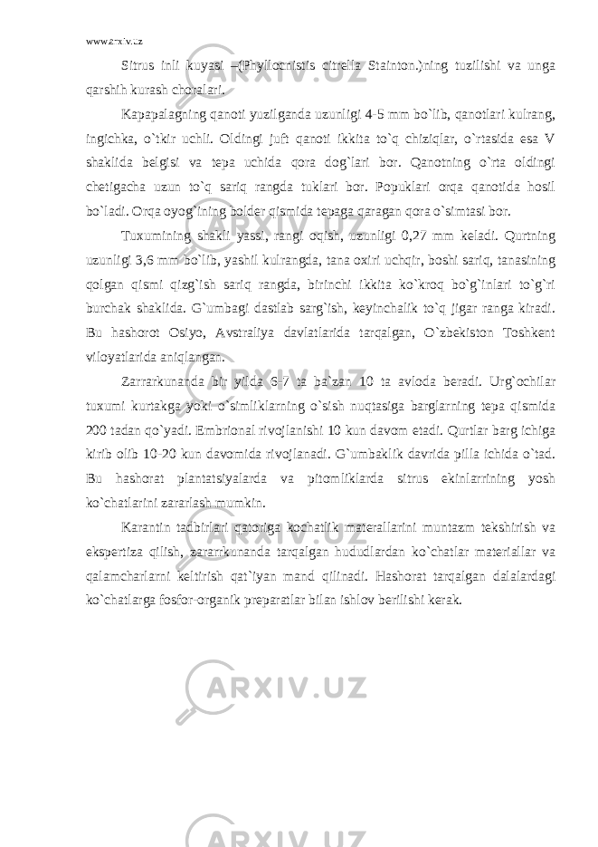 www.arxiv.uz Sitrus inli kuyasi –(Phyllocnistis citrella Stainton.)ning tuzilishi va unga qarshih kurash choralari. Kapapalagning qanoti yuzilganda uzunligi 4-5 mm bo`lib, qanotlari kulrang, ingichka, o`tkir uchli. Oldingi juft qanoti ikkita to`q chiziqlar, o`rtasida esa V shaklida belgisi va tepa uchida qora dog`lari bor. Qanotning o`rta oldingi chetigacha uzun to`q sariq rangda tuklari bor. Popuklari orqa qanotida hosil bo`ladi. Orqa oyog`ining bolder qismida tepaga qaragan qora o`simtasi bor. Tuxumining shakli yassi, rangi oqish, uzunligi 0,27 mm keladi. Qurtning uzunligi 3,6 mm bo`lib, yashil kulrangda, tana oxiri uchqir, boshi sariq, tanasining qolgan qismi qizg`ish sariq rangda, birinchi ikkita ko`kroq bo`g`inlari to`g`ri burchak shaklida. G`umbagi dastlab sarg`ish, keyinchalik to`q jigar ranga kiradi. Bu hashorot Osiyo, Avstraliya davlatlarida tarqalgan, O`zbekiston Toshkent viloyatlarida aniqlangan. Zarrarkunanda bir yilda 6-7 ta ba`zan 10 ta avloda beradi. Urg`ochilar tuxumi kurtakga yoki o`simliklarning o`sish nuqtasiga barglarning tepa qismida 200 tadan qo`yadi. Embrional rivojlanishi 10 kun davom etadi. Qurtlar barg ichiga kirib olib 10-20 kun davomida rivojlanadi. G`umbaklik davrida pilla ichida o`tad. Bu hashorat plantatsiyalarda va pitomliklarda sitrus ekinlarrining yosh ko`chatlarini zararlash mumkin. Karantin tadbirlari qatoriga kochatlik materallarini muntazm tekshirish va ekspertiza qilish, zararrkunanda tarqalgan hududlardan ko`chatlar materiallar va qalamcharlarni keltirish qat`iyan mand qilinadi. Hashorat tarqalgan dalalardagi ko`chatlarga fosfor-organik preparatlar bilan ishlov berilishi kerak. 