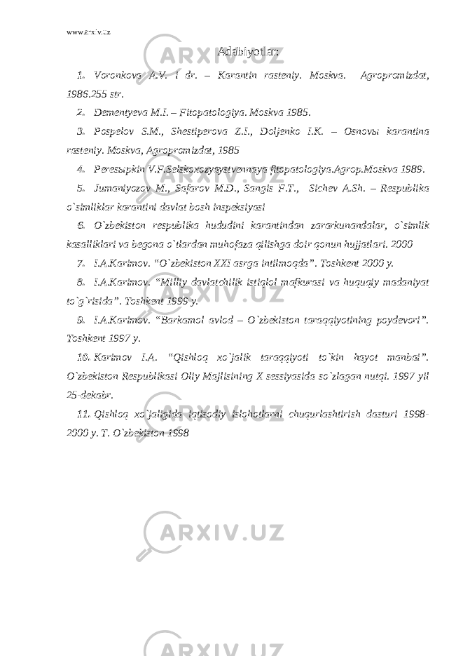 www.arxiv.uz Adabiyotlar : 1. Voronkova A.V. i dr. – Karantin rasteniy. Moskva. Agropromizdat, 1986.255 str. 2. Dementyeva M.I. – Fitopatologiya. Moskva 1985. 3. Pospelov S.M., Shestiperova Z.I., Doljenko I.K. – Osnov ы karantina rasteniy. Moskva, Agropromizdat, 1985 4. Peresыpkin V.F.Selskoxozyaystvennaya fitopatologiya.Agrop.Moskva 1989. 5. Jumaniyozov M., Safarov M.D., Sangis F.T., Sichev A.Sh. – Respublika o`simliklar karantini davlat bosh inspeksiyasi 6. O`zbekiston respublika hududini karantindan zararkunandalar, o`simlik kasalliklari va begona o`tlardan muhofaza qilishga doir qonun hujjatlari. 2000 7. I.A.Karimov. “O`zbekiston XXI asrga intilmoqda”. Toshkent 2000 y. 8. I.A.Karimov. “Milliy davlatchilik istiqlol mafkurasi va huquqiy madaniyat to`g`risida”. Toshkent 1999 y. 9. I.A.Karimov. “Barkamol avlod – O`zbekiston taraqqiyotining poydevori”. Toshkent 1997 y. 10. Karimov I.A. “Qishloq xo`jalik taraqqiyoti to`kin hayot manbai”. O`zbekiston Respublikasi Oliy Majlisining X sessiyasida so`zlagan nutqi. 1997 yil 25-dekabr. 11. Qishloq xo`jaligida iqtisodiy islohotlarni chuqurlashtirish dasturi 1998- 2000 y. T. O`zbekiston 1998 