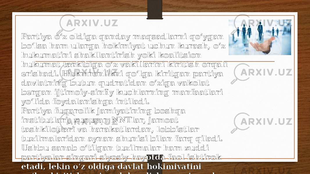 Partiya o‘z oldiga qanday maqsadlarni qo‘ygan bo‘lsa ham ularga hokimiyat uchun kurash, o‘z hukumatini shakllantirish yoki koalitsion hukumat tarkibiga o‘z vakillarini kiritish orqali erishadi. Hukmronlikni qo‘lga kiritgan partiya davlatning butun qudratidan o‘ziga vakolat bergan ijtimoiy-sinfiy kuchlarning manfaatlari yo‘lida foydalanishga intiladi. Partiya fuqarolik jamiyatining boshqa institutlari, xususan NNTlar, jamoat tashkilotlari va harakatlardan, lobbistlar tuzilmalaridan aynan shunisi bilan farq qiladi. Ushbu sanab o‘tilgan tuzilmalar ham xuddi partiyalar singari siyosiy hayotda faol ishtirok etadi, lekin o‘z oldiga davlat hokimiyatini qo‘lga kiritish, uni saqlab qolish va uni amalga oshirish maqsadini qo‘ymaydi. 