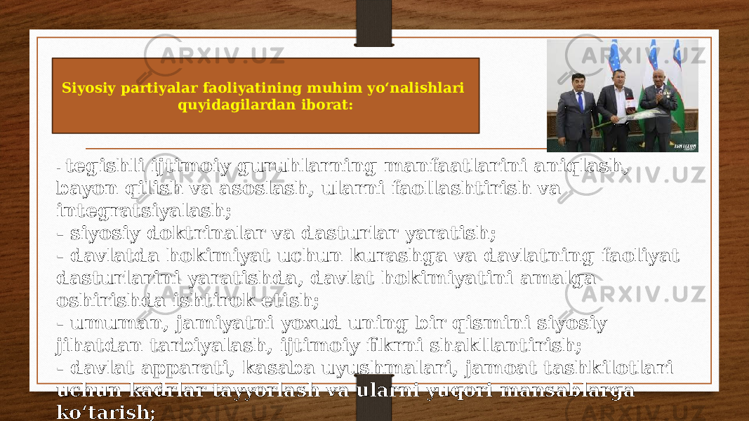 Siyosiy partiyalar faoliyatining muhim yo‘nalishlari quyidagilardan iborat: - tegishli ijtimoiy guruhlarning manfaatlarini aniqlash, bayon qilish va asoslash, ularni faollashtirish va integratsiyalash; - siyosiy doktrinalar va dasturlar yaratish; - davlatda hokimiyat uchun kurashga va davlatning faoliyat dasturlarini yaratishda, davlat hokimiyatini amalga oshirishda ishtirok etish; - umuman, jamiyatni yoxud uning bir qismini siyosiy jihatdan tarbiyalash, ijtimoiy fikrni shakllantirish; - davlat apparati, kasaba uyushmalari, jamoat tashkilotlari uchun kadrlar tayyorlash va ularni yuqori mansablarga ko‘tarish; - partiya ichidagi tashkiliy faoliyat. 