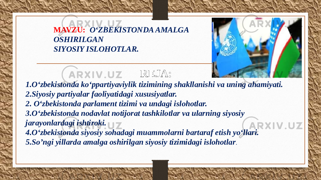 MAVZU: O‘ZBEKISTONDA AMALGA OSHIRILGAN SIYOSIY ISLOHOTLAR. REJA: 1.O‘zbekistonda ko‘ppartiyaviylik tizimining shakllanishi va uning ahamiyati. 2.Siyosiy partiyalar faoliyatidagi xususiyatlar. 2. O‘zbekistonda parlament tizimi va undagi islohotlar. 3.O‘zbekistonda nodavlat notijorat tashkilotlar va ularning siyosiy jarayonlardagi ishtiroki. 4.O‘zbekistonda siyosiy sohadagi muammolarni bartaraf etish yo‘llari. 5.So’ngi yillarda amalga oshirilgan siyosiy tizimidagi islohotlar . 