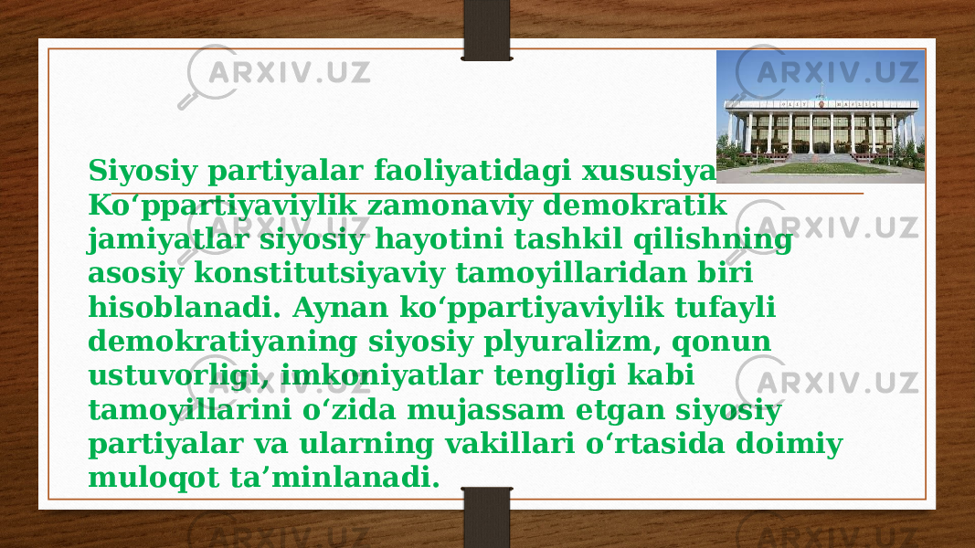 Siyosiy partiyalar faoliyatidagi xususiyatlar. Ko‘ppartiyaviylik zamonaviy demokratik jamiyatlar siyosiy hayotini tashkil qilishning asosiy konstitutsiyaviy tamoyillaridan biri hisoblanadi. Aynan ko‘ppartiyaviylik tufayli demokratiyaning siyosiy plyuralizm, qonun ustuvorligi, imkoniyatlar tengligi kabi tamoyillarini o‘zida mujassam etgan siyosiy partiyalar va ularning vakillari o‘rtasida doimiy muloqot ta’minlanadi. 