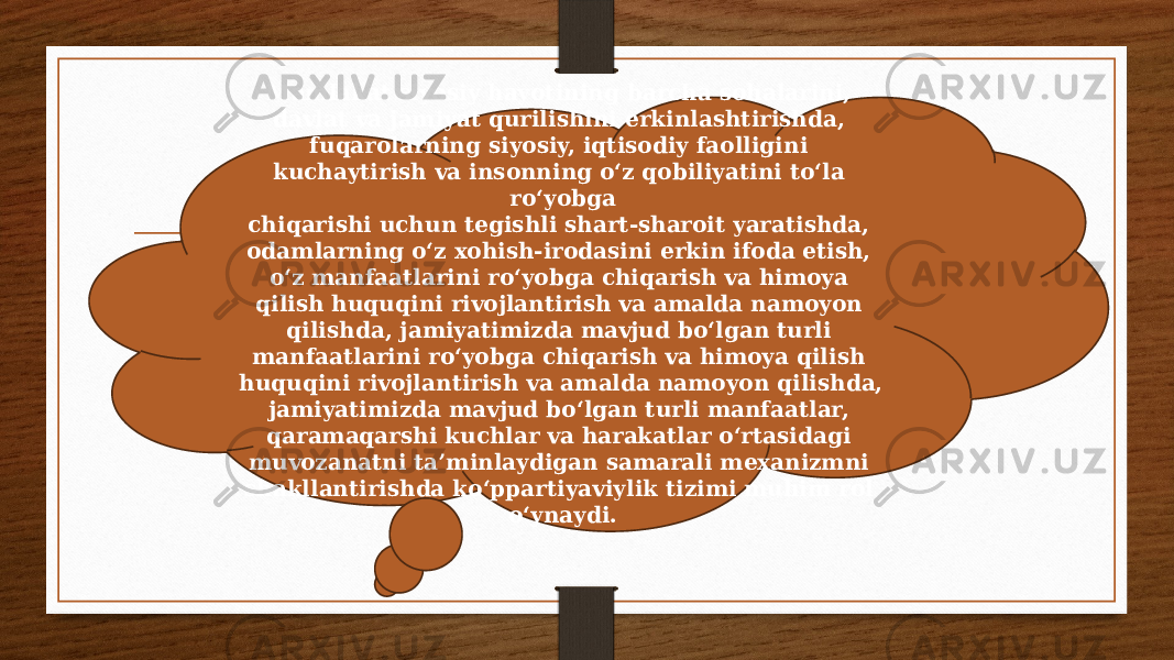 Mamlakat siyosiy hayotining barcha sohalarini, davlat va jamiyat qurilishini erkinlashtirishda, fuqarolarning siyosiy, iqtisodiy faolligini kuchaytirish va insonning o‘z qobiliyatini to‘la ro‘yobga chiqarishi uchun tegishli shart-sharoit yaratishda, odamlarning o‘z xohish-irodasini erkin ifoda etish, o‘z manfaatlarini ro‘yobga chiqarish va himoya qilish huquqini rivojlantirish va amalda namoyon qilishda, jamiyatimizda mavjud bo‘lgan turli manfaatlarini ro‘yobga chiqarish va himoya qilish huquqini rivojlantirish va amalda namoyon qilishda, jamiyatimizda mavjud bo‘lgan turli manfaatlar, qaramaqarshi kuchlar va harakatlar o‘rtasidagi muvozanatni ta’minlaydigan samarali mexanizmni shakllantirishda ko‘ppartiyaviylik tizimi muhim rol o‘ynaydi. 