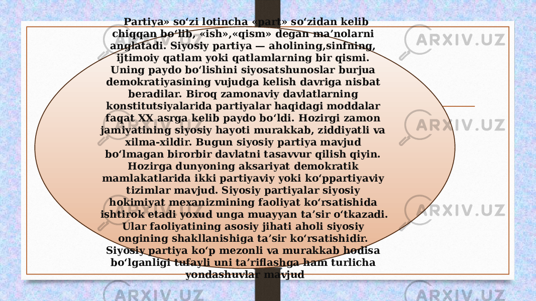 « Partiya» so‘zi lotincha «part» so‘zidan kelib chiqqan bo‘lib, «ish»,«qism» degan ma’nolarni anglatadi. Siyosiy partiya — aholining,sinfning, ijtimoiy qatlam yoki qatlamlarning bir qismi. Uning paydo bo‘lishini siyosatshunoslar burjua demokratiyasining vujudga kelish davriga nisbat beradilar. Biroq zamonaviy davlatlarning konstitutsiyalarida partiyalar haqidagi moddalar faqat XX asrga kelib paydo bo‘ldi. Hozirgi zamon jamiyatining siyosiy hayoti murakkab, ziddiyatli va xilma-xildir. Bugun siyosiy partiya mavjud bo‘lmagan birorbir davlatni tasavvur qilish qiyin. Hozirga dunyoning aksariyat demokratik mamlakatlarida ikki partiyaviy yoki ko‘ppartiyaviy tizimlar mavjud. Siyosiy partiyalar siyosiy hokimiyat mexanizmining faoliyat ko‘rsatishida ishtirok etadi yoxud unga muayyan ta’sir o‘tkazadi. Ular faoliyatining asosiy jihati aholi siyosiy ongining shakllanishiga ta’sir ko‘rsatishidir. Siyosiy partiya ko‘p mezonli va murakkab hodisa bo‘lganligi tufayli uni ta’riflashga ham turlicha yondashuvlar mavjud 