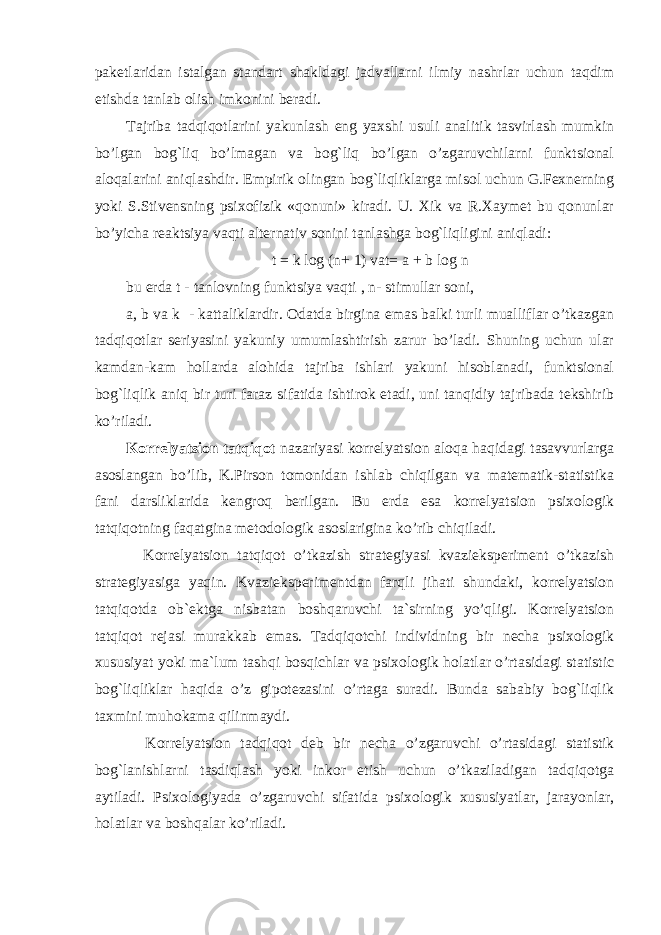 paketlaridan istalgan standart shakldagi jadvallarni ilmiy nashrlar uchun taqdim etishda tanlab olish imkonini beradi. Tajriba tadqiqotlarini yakunlash eng yaxshi usuli analitik tasvirlash mumkin bo’lgan bog`liq bo’lmagan va bog`liq bo’lgan o’zgaruvchilarni funktsional aloqalarini aniqlashdir. Empirik olingan bog`liqliklarga misol uchun G.Fexnerning yoki S.Stivensning psixofizik «qonuni» kiradi. U. Xik va R.Xaymet bu qonunlar bo’yicha reaktsiya vaqti alternativ sonini tanlashga bog`liqligini aniqladi: t = k log (n+ 1) vat= a + b log n bu erda t - tanlovning funktsiya vaqti , n- stimullar soni, a, b va k - kattaliklardir. Odatda birgina emas balki turli mualliflar o’tkazgan tadqiqotlar seriyasini yakuniy umumlashtirish zarur bo’ladi. Shuning uchun ular kamdan-kam hollarda alohida tajriba ishlari yakuni hisoblanadi, funktsional bog`liqlik aniq bir turi faraz sifatida ishtirok etadi, uni tanqidiy tajribada tekshirib ko’riladi. Korrelyatsion tatqiqot nazariyasi korrelyatsion aloqa haqidagi tasavvurlarga asoslangan bo’lib, K.Pirson tomonidan ishlab chiqilgan va matematik-statistika fani darsliklarida kengroq berilgan. Bu erda esa korrelyatsion psixologik tatqiqotning faqatgina metodologik asoslarigina ko’rib chiqiladi. Korrelyatsion tatqiqot o’tkazish strategiyasi kvazieksperiment o’tkazish strategiyasiga yaqin. Kvazieksperimentdan farqli jihati shundaki, korrelyatsion tatqiqotda ob`ektga nisbatan boshqaruvchi ta`sirning yo’qligi. Korrelyatsion tatqiqot rejasi murakkab emas. Tadqiqotchi individning bir necha psixologik xususiyat yoki ma`lum tashqi bosqichlar va psixologik holatlar o’rtasidagi statistic bog`liqliklar haqida o’z gipotezasini o’rtaga suradi. Bunda sababiy bog`liqlik taxmini muhokama qilinmaydi. Korrelyatsion tadqiqot deb bir necha o’zgaruvchi o’rtasidagi statistik bog`lanishlarni tasdiqlash yoki inkor etish uchun o’tkaziladigan tadqiqotga aytiladi. Psixologiyada o’zgaruvchi sifatida psixologik xususiyatlar, jarayonlar, holatlar va boshqalar ko’riladi. 