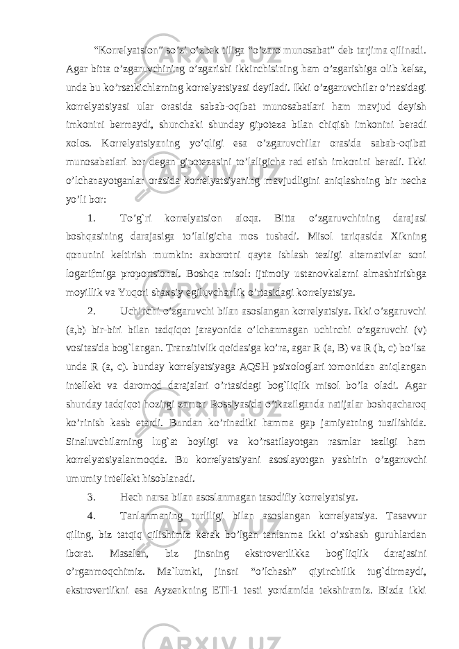  “Korrelyatsion” so’zi o’zbek tiliga “o’zaro munosabat” deb tarjima qilinadi. Agar bitta o’zgaruvchining o’zgarishi ikkinchisining ham o’zgarishiga olib kelsa, unda bu ko’rsatkichlarning korrelyatsiyasi deyiladi. Ikki o’zgaruvchilar o’rtasidagi korrelyatsiyasi ular orasida sabab-oqibat munosabatlari ham mavjud deyish imkonini bermaydi, shunchaki shunday gipoteza bilan chiqish imkonini beradi xolos. Korrelyatsiyaning yo’qligi esa o’zgaruvchilar orasida sabab-oqibat munosabatlari bor degan gipotezasini to’laligicha rad etish imkonini beradi. Ikki o’lchanayotganlar orasida korrelyatsiyaning mavjudligini aniqlashning bir necha yo’li bor: 1. To’g`ri korrelyatsion aloqa. Bitta o’zgaruvchining darajasi boshqasining darajasiga to’laligicha mos tushadi. Misol tariqasida Xikning qonunini keltirish mumkin: axborotni qayta ishlash tezligi alternativlar soni logarifmiga proportsional. Boshqa misol: ijtimoiy ustanovkalarni almashtirishga moyillik va Yuqori shaxsiy egiluvchanlik o’rtasidagi korrelyatsiya. 2. Uchinchi o’zgaruvchi bilan asoslangan korrelyatsiya. Ikki o’zgaruvchi (a,b) bir-biri bilan tadqiqot jarayonida o’lchanmagan uchinchi o’zgaruvchi (v) vositasida bog`langan. Tranzitivlik qoidasiga ko’ra, agar R (a, B) va R (b, c) bo’lsa unda R (a, c). bunday korrelyatsiyaga AQSH psixologlari tomonidan aniqlangan intellekt va daromod darajalari o’rtasidagi bog`liqlik misol bo’la oladi. Agar shunday tadqiqot hozirgi zamon Rossiyasida o’tkazilganda natijalar boshqacharoq ko’rinish kasb etardi. Bundan ko’rinadiki hamma gap jamiyatning tuzilishida. Sinaluvchilarning lug`at boyligi va ko’rsatilayotgan rasmlar tezligi ham korrelyatsiyalanmoqda. Bu k o rr e lyatsiyani a s o sl a yotg a n yashirin o’zg a ruvchi umumiy int e ll e kt his o bl a n a di. 3. Hech narsa bilan asoslanmagan tasodifiy korrelyatsiya. 4. Tanlanmaning turliligi bilan asoslangan korrelyatsiya. Tasavvur qiling, biz tatqiq qilishimiz kerak bo’lgan tanlanma ikki o’xshash guruhlardan iborat. Masalan, biz jinsning ekstrovertlikka bog`liqlik darajasini o’rganmoqchimiz. Ma`lumki, jinsni “o’lchash” qiyinchilik tug`dirmaydi, ekstrovertlikni esa Ayzenkning ETI-1 testi yordamida tekshiramiz. Bizda ikki 