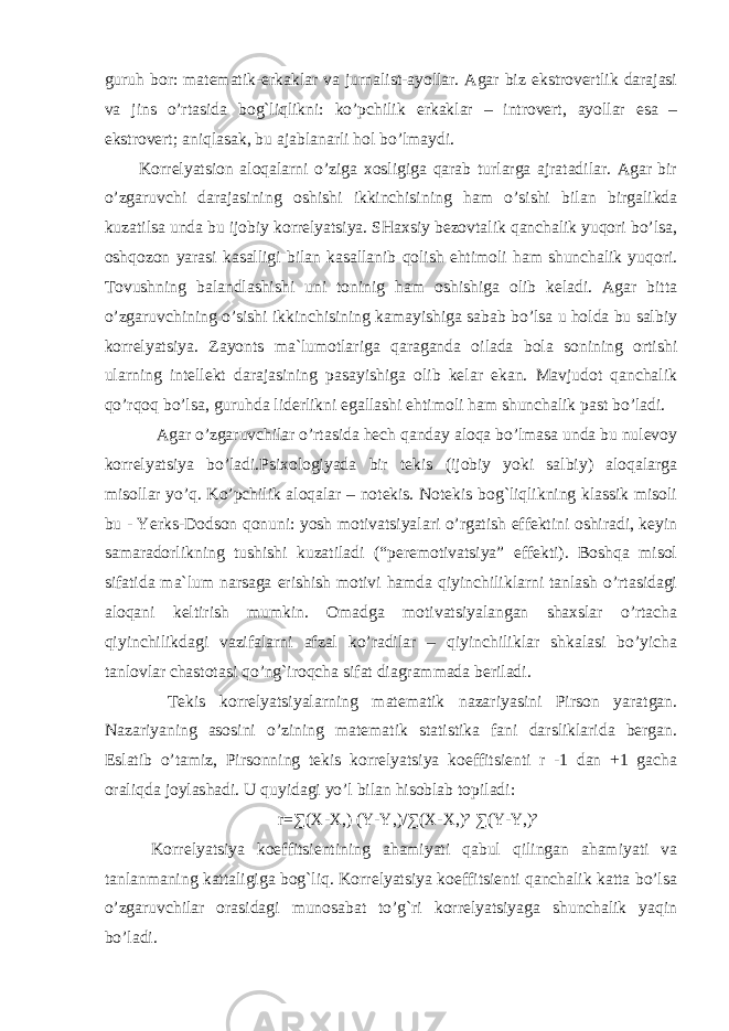 guruh bor: matematik- e rkaklar va jurnalist-ayollar. Agar biz ekstrovertlik darajasi va jins o’rtasida bog`liqlikni: ko’pchilik e rkaklar – introvert, ayollar esa – e kstrovert; aniqlasak, bu ajablanarli hol bo’lmaydi. Korrelyatsion aloqalarni o’ziga xosligiga qarab turlarga ajratadilar. Agar bir o’zgaruvchi darajasining oshishi ikkinchisining ham o’sishi bilan birgalikda kuzatilsa unda bu ijobiy korrelyatsiya. SHaxsiy bezovtalik qanchalik yuqori bo’lsa, oshqozon yarasi kasalligi bilan kasallanib qolish ehtimoli ham shunchalik yuqori. Tovushning balandlashishi uni toninig ham oshishiga olib keladi. Agar bitta o’zgaruvchining o’sishi ikkinchisining kamayishiga sabab bo’lsa u holda bu salbiy korrelyatsiya. Zayonts ma`lumotlariga qaraganda oilada bola sonining ortishi ularning intellekt darajasining pasayishiga olib kelar ekan. Mavjudot qanchalik qo’rqoq bo’lsa, guruhda liderlikni egallashi ehtimoli ham shunchalik past bo’ladi. Agar o’zgaruvchilar o’rtasida hech qanday aloqa bo’lmasa unda bu nulevoy korrelyatsiya bo’ladi.Psixologiyada bir tekis (ijobiy yoki salbiy) aloqalarga misollar yo’q. Ko’pchilik aloqalar – notekis. Notekis bog`liqlikning klassik misoli bu - Yerks-Dodson qonuni: yosh motivatsiyalari o’rgatish effektini oshiradi, keyin samaradorlikning tushishi kuzatiladi (“peremotivatsiya” effekti). Boshqa misol sifatida ma`lum narsaga erishish motivi hamda qiyinchiliklarni tanlash o’rtasidagi aloqani keltirish mumkin. Omadga motivatsiyalangan shaxslar o’rtacha qiyinchilikdagi vazifalarni afzal ko’radilar – qiyinchiliklar shkalasi bo’yicha tanlovlar chastotasi qo’ng`iroqcha sifat diagrammada beriladi. Tekis korrelyatsiyalarning matematik nazariyasini Pirson yaratgan. Nazariyaning asosini o’zining matematik statistika fani darsliklarida bergan. Eslatib o’tamiz, Pirsonning tekis korrelyatsiya koeffitsienti r -1 dan +1 gacha oraliqda joylashadi. U quyidagi yo’l bilan hisoblab topiladi: r=∑(X-X,) (Y-Y,)/∑(X-X,)² ∑(Y-Y,)² Korrelyatsiya koeffitsientining ahamiyati qabul qilingan ahamiyati va tanlanmaning kattaligiga bog`liq. Korrelyatsiya koeffitsienti qanchalik katta bo’lsa o’zgaruvchilar orasidagi munosabat to’g`ri korrelyatsiyaga shunchalik yaqin bo’ladi. 