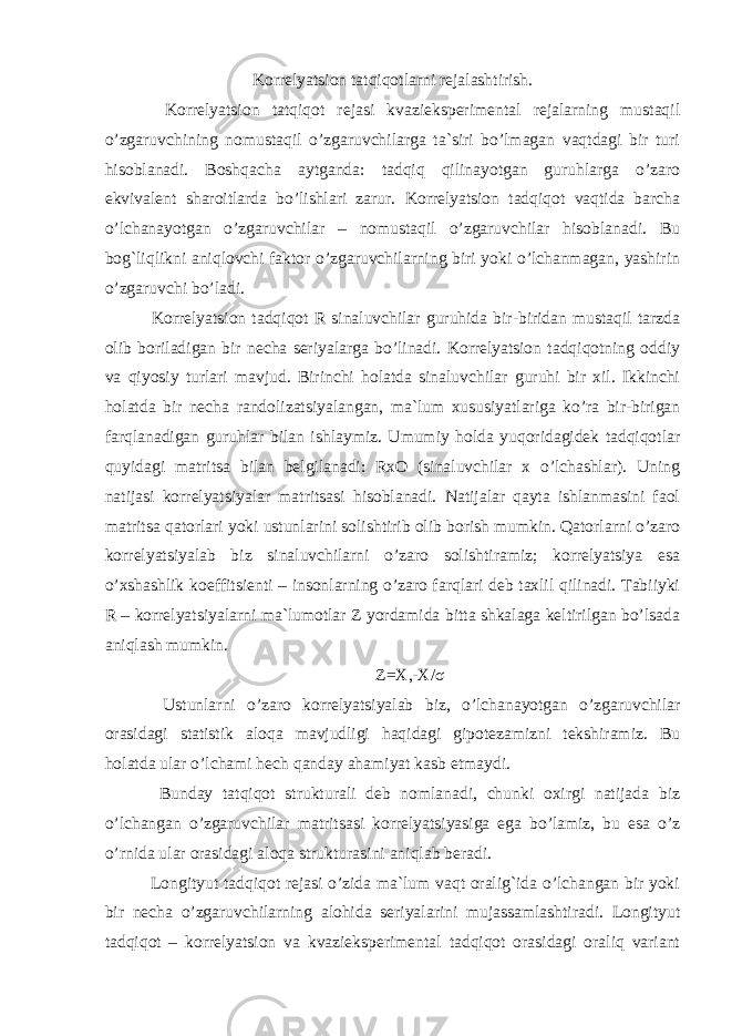 Korrelyatsion tatqiqotlarni rejalashtirish. Korrelyatsion tatqiqot rejasi kvazieksperimental rejalarning mustaqil o’zgaruvchining nomustaqil o’zgaruvchilarga ta`siri bo’lmagan vaqtdagi bir turi hisoblanadi. Boshqacha aytganda: tadqiq qilinayotgan guruhlarga o’zaro ekvivalent sharoitlarda bo’lishlari zarur. Korrelyatsion tadqiqot vaqtida barcha o’lchanayotgan o’zgaruvchilar – nomustaqil o’zgaruvchilar hisoblanadi. Bu bog`liqlikni aniqlovchi faktor o’zgaruvchilarning biri yoki o’lchanmagan, yashirin o’zgaruvchi bo’ladi. Korrelyatsion tadqiqot R sinaluvchilar guruhida bir-biridan mustaqil tarzda olib boriladigan bir necha seriyalarga bo’linadi. Korrelyatsion tadqiqotning oddiy va qiyosiy turlari mavjud. Birinchi holatda sinaluvchilar guruhi bir xil. Ikkinchi holatda bir necha randolizatsiyalangan, ma`lum xususiyatlariga ko’ra bir-birigan farqlanadigan guruhlar bilan ishlaymiz. Umumiy holda yuqoridagidek tadqiqotlar quyidagi matritsa bilan belgilanadi: RxO (sinaluvchilar x o’lchashlar). Uning natijasi korrelyatsiyalar matritsasi hisoblanadi. Natijalar qayta ishlanmasini faol matritsa qatorlari yoki ustunlarini solishtirib olib borish mumkin. Qatorlarni o’zaro korrelyatsiyalab biz sinaluvchilarni o’zaro solishtiramiz; korrelyatsiya esa o’xshashlik koeffitsienti – insonlarning o’zaro farqlari deb taxlil qilinadi. Tabiiyki R – korrelyatsiyalarni ma`lumotlar Z yordamida bitta shkalaga keltirilgan bo’lsada aniqlash mumkin. Z=X,-X/ σ Ustunlarni o’zaro korrelyatsiyalab biz, o’lchanayotgan o’zgaruvchilar orasidagi statistik aloqa mavjudligi haqidagi gipotezamizni tekshiramiz. Bu holatda ular o’lchami hech qanday ahamiyat kasb etmaydi. Bunday tatqiqot strukturali deb nomlanadi, chunki oxirgi natijada biz o’lchangan o’zgaruvchilar matritsasi korrelyatsiyasiga ega bo’lamiz, bu esa o’z o’rnida ular orasidagi aloqa strukturasini aniqlab beradi. Longityut tadqiqot rejasi o’zida ma`lum vaqt oralig`ida o’lchangan bir yoki bir necha o’zgaruvchilarning alohida seriyalarini mujassamlashtiradi. Longityut tadqiqot – korrelyatsion va kvazieksperimental tadqiqot orasidagi oraliq variant 