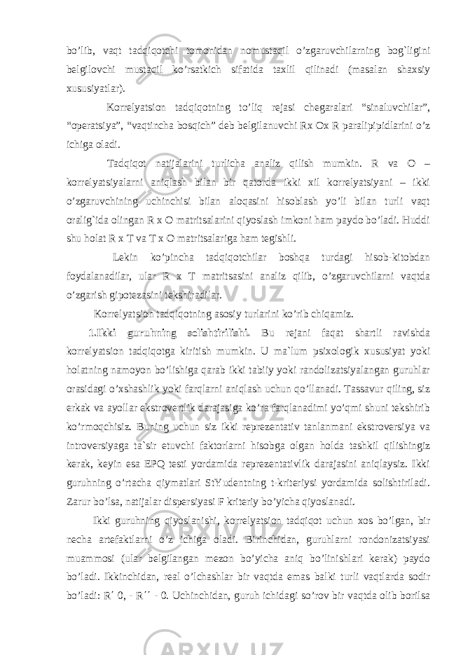 bo’lib, vaqt tadqiqotchi tomonidan nomustaqil o’zgaruvchilarning bog`ligini belgilovchi mustaqil ko’rsatkich sifatida taxlil qilinadi (masalan shaxsiy xususiyatlar). Korrelyatsion tadqiqotning to’liq rejasi chegaralari “sinaluvchilar”, “operatsiya”, “vaqtincha bosqich” deb belgilanuvchi Rx Ox R paralipipidlarini o’z ichiga oladi. Tadqiqot natijalarini turlicha analiz qilish mumkin. R va O – korrelyatsiyalarni aniqlash bilan bir qatorda ikki xil korrelyatsiyani – ikki o’zgaruvchining uchinchisi bilan aloqasini hisoblash yo’li bilan turli vaqt oralig`ida olingan R x O matritsalarini qiyoslash imkoni ham paydo bo’ladi. Huddi shu holat R x T va T x O matritsalariga ham tegishli. Lekin ko’pincha tadqiqotchilar boshqa turdagi hisob-kitobdan foydalanadilar, ular R x T matritsasini analiz qilib, o’zgaruvchilarni vaqtda o’zgarish gipotezasini tekshiradilar. Korrelyatsion tadqiqotning asosiy turlarini ko’rib chiqamiz. 1.Ikki guruhning solishtirilishi. Bu rejani faqat shartli ravishda korrelyatsion tadqiqotga kiritish mumkin. U ma`lum psixologik xususiyat yoki holatning namoyon bo’lishiga qarab ikki tabiiy yoki randolizatsiyalangan guruhlar orasidagi o’xshashlik yoki farqlarni aniqlash uchun qo’llanadi. Tassavur qiling, siz erkak va ayollar ekstrovertlik darajasiga ko’ra farqlanadimi yo’qmi shuni tekshirib ko’rmoqchisiz. Buning uchun siz ikki reprezentativ tanlanmani ekstroversiya va introversiyaga ta`sir etuvchi faktorlarni hisobga olgan holda tashkil qilishingiz kerak, keyin esa EPQ testi yordamida reprezentativlik darajasini aniqlaysiz. Ikki guruhning o’rtacha qiymatlari StYudentning t-kriteriysi yordamida solishtiriladi. Zarur bo’lsa, natijalar dispersiyasi F kriteriy bo’yicha qiyoslanadi. Ikki guruhning qiyoslanishi, korrelyatsion tadqiqot uchun xos bo’lgan, bir necha artefaktlarni o’z ichiga oladi. Birinchidan, guruhlarni rondonizatsiyasi muammosi (ular belgilangan mezon bo’yicha aniq bo’linishlari kerak) paydo bo’ladi. Ikkinchidan, real o’lchashlar bir vaqtda emas balki turli vaqtlarda sodir bo’ladi: R ΄ 0, - R ΄΄ - 0. Uchinchidan, guruh ichidagi so’rov bir vaqtda olib borilsa 