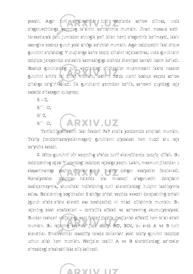 yaxshi. Agar turli sinaluvchilar turli vaqtlarda so’rov qilinsa, unda o’zgaruvchilarga vaqtning ta`sirini ko’rishimiz mumkin. Jinsni maxsus xatti- harakatlarsiz (shu jumladan xirurgik yo’l bilan ham) o’zgartirib bo’lmaydi, lekin osongina boshqa guruh yoki sinfga ko’chish mumkin. Agar tadqiqotchi ikki o’quv guruhini o’qishdagi Yutuqlariga ko’ra tatqiq qilishni rejalashtirsa, unda guruhlarni tadqiqot jarayonida aralashib ketmasligiga alohida ahamiyat berishi lozim bo’ladi. Boshqa guruhlardagi turli vaqtlardagi o’lchashlar muammosini ikkita nazorat guruhini kiritib hal qilish mumkin, lekin u holda ularni boshqa vaqtda so’rov qilishga to’g`ri keladi. Ilk guruhlarni yarmidan bo’lib, so’rovni quyidagi reja asosida o’tkazgan qulayroq: R – 0, - R ΄΄ - O, R ΄ 0, - R ΄΄ - O, Tartiblilik effektini ikki faktorli 2x2 analiz yordamida aniqlash mumkin. Tabiiy (randomizatsiyalanmagan) guruhlarni qiyoslash ham huddi shu reja bo’yicha ketadi. 2. Bitta guruhni bir vaqtning o’zida turli sharoitlarda tadqiq qilish. Bu tadqiqotning rejasi Yuqoridagi tadqiqot rejasiga yaqin. Lekin, mazmuni jihatidan u eksperimentga yaqin chunki guruh tushib qolgan vaziyatlar farqlanadi. Korrelyatsion tadqiqot holatida biz mustaqil o’zgaruvchi darajasini boshqarmaymiz, shunchaki individning turli sharoitlardagi hulqini izohlaymiz xalos. Bolalarning bog`chadan 1-sinfga o’tish vaqtida xavotir darajasining ortishi (guruh o’sha-o’sha sharoit esa boshqacha) ni misol qilishimiz mumkin. Bu rejaning bosh artefaktlari – tartiblilik effekti va so’rovning akumulyatsiyasi. Bundan tashqari natijalarga vaqt faktori (tabiiy rivojlanish effekti) ham ta`sir etishi mumkin. Bu rejaning sxemasi juda oddiy: AO, BOd, bu erda A va B turli sharoitlar. Sinaluvchilar tasodifiy tarzda tanlanishi yoki tabiiy guruhni tadqiqot uchun olish ham mumkin. Natijalar taxlili A va B sharoitlardagi so’rovlar o’rtasidagi o’xshashlikka olib kelinadi. 